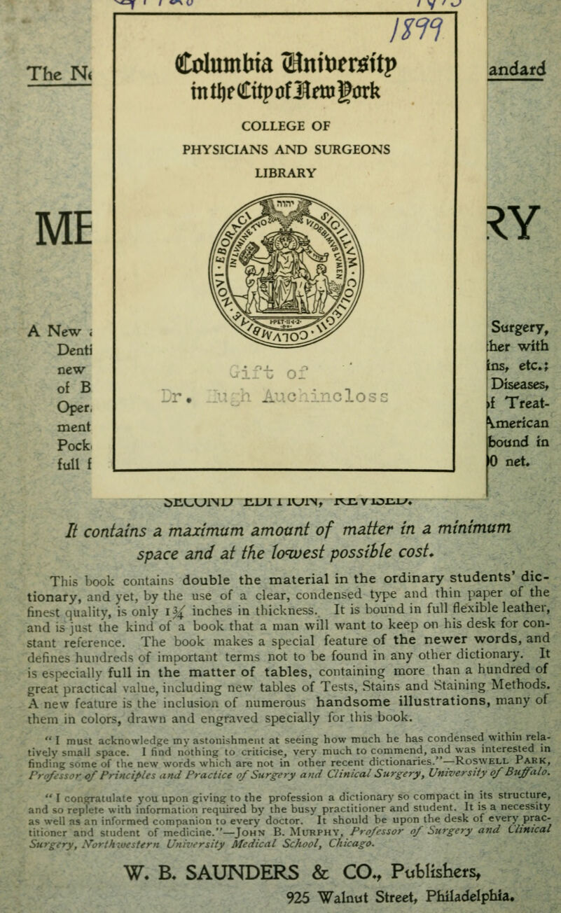 ^ I / *^ f / y ' u/* The N< ME New i Denti new of B Oper, ment Pock full f im Columbia (Hnitoersftp mtljeCitpofl^fttjgDrk COLLEGE OF PHYSICIANS AND SURGEONS LIBRARY o;' -r lur.h Auchincloss andard RY J>1H-U1NL» HLH 1 l^lNt XVCVlom-'* Surgery, her with inst etc.; Diseases, »f Treat- Vmerican bound in 0 net. // contains a maximum amount of matter in a minimum space and at the Io<west possible cost* This book contains double the material in the ordinary students' dic- tionary, and yet, by the use of a clear, condensed type and thin paper of the finest quality, is only i^ inches in thickness.. It is bound in full flexible leather, and is just the kind of a book that a man will want to keep on his desk for con- stant reference. The book makes a special feature of the newer words, and defines hundreds of important terms not to be found in any other dictionary. It is especially full in the matter of tables, containing more than a hundred of great practical value, including new tables of Tests, Stains and Staining Methods. A new feature is the inclusion of numerous handsome illustrations, many of them in colors, drawn and engraved specially for this book.  I must acknowledge my astonishment at seeing how much he has condensed within rela- tively small space. I find nothing to criticise, very much to commend, and was interested in finding some of the new words which are not in other recent dictionaries.—Roswell Park, Professor cf Principles and Practice of Surgery and Clinical Surgery, University of Buffalo.  I congratulate you upon giving to the profession a dictionary so compact in its structure, and so replete with information required by the busy practitioner and student. It is a necessity as well as an informed companion to every doctor. It should be upon the desk of every prac- titioner and student of medicine.—John B. ^\vRVU-^,Professor of Surgery and Llimcal Surgery, I^orth luestern University Medical School, Chicago. W. B. SAUNDERS & CO., Publishers,