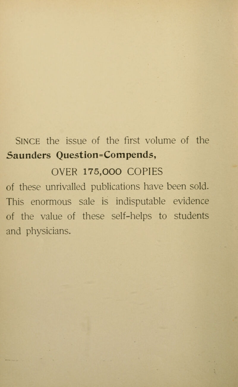 Since the issue of the first volume of the Saunders Question=Compends, OVER 175,000 COPIES of these unrivalled publications have been sold. This enormous sale is indisputable evidence of the value of these self-helps to students and physicians.
