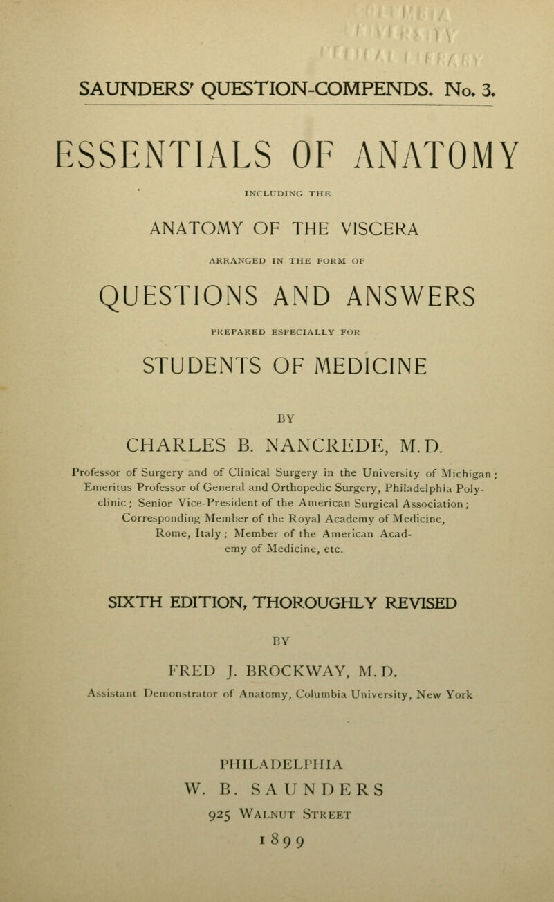 SAUNDERS' QUESTION-COMPENDS* No* 3, ESSENTIALS OF ANATOMY INCLUDING THE ANATOMY OF THE VISCERA ARKANGEU IN THE FORM OF QUESTIONS AND ANSWERS PREPARED ESPECIALLY FOR STUDENTS OF MEDICINE BY CHARLES B. NANCREDE, M.D. Professor of Surgery and of Clinical Surgery in the University of Michigan Emeritus Professor of General and Orthopedic Surgery, Philadelphia Poly- clinic; Senior Vice-President of tVie American Surgical Association; Corresponding Member of the Royal Academy of Medicine, Rome, Italy; Member of the American Acad- emy of Medicine, etc. SIXTH EDITION, THOROUGHLY REVISED BY FRED J. BROCKWAY. M.D. Assistant Demonstrator of Anatomy, Columbia University, New York PHILADELPHIA W. B. SAUNDERS 925 Walnut Street 1899