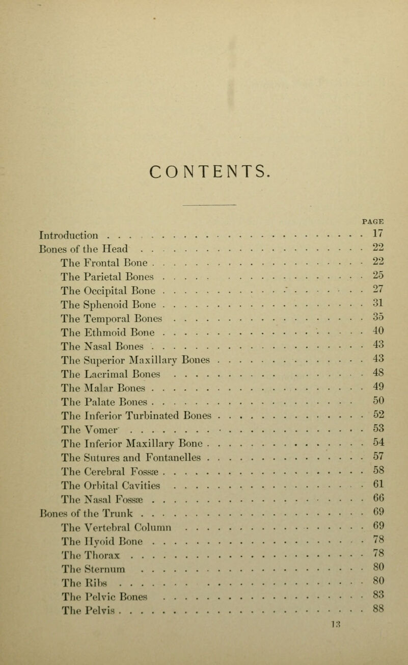 CONTENTS. PAGE Introduction 17 Bones of the Head 22 The Frontal Bone 22 The Parietal Bones 25 The Occipital Bone ' 27 The Sphenoid Bone 31 The Temporal Bones 35 The Ethmoid Bone 40 The Nasal Bones 43 The Superior Maxillary Bones 43 The Lacrimal Bones 48 The Malar Bones 49 The Palate Bones 50 The Inferior Turbinated Bones 52 The Vomer • 53 The Inferior Maxillary Bone 54 The Sutures and Fontanelles 57 The Cerebral Fossae 58 The Orbital Cavities 61 The Nasal Fossae 66 Bones of the Trunk 69 The Vertebral Colunm 69 The Ilyoid Bone 78 The Thorax 78 The Sternum 80 The Ribs 80 The Pelvic Bones 83 The Pelvis 88