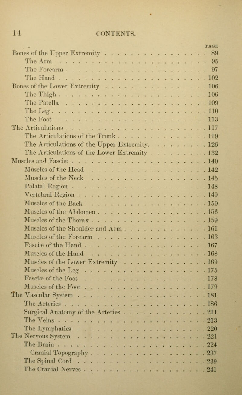 PAGE Bones of the Upper Extremity 89 Tlie Arm 95 The Forearm 97 The Hand 102 Bones of the Lower Extremity 106 The Thigh 106 The Patella 109 The Leg 110 The Foot 113 The Articulations 117 The Articulations of the Trunk 119 The Articulations of the Upper Extremity 126 The Articulations of the Lower Extremity 132 Muscles and Fasciae 140 Muscles of the Head 142 Muscles of the Neck 145 Palatal Kegion 148 Vertebral Eegion 149 Muscles of the Back 150 Muscles of the Abdomen 156 Muscles of the Thorax 159 Muscles of the Shoulder and Arm . 161 Muscles of the Forearm 163 Fascia? of the Hand 167 Muscles of the Hand 168 Muscles of the Lower Extremity 169 Muscles of the Leg 175 Fascire of the Foot 178 Muscles of the Foot 179 The Vascular System 181 The Arteries 186 Surgical Anatomy of the Arteries 211 The Veins 213 The Lymphatics 220 The Nervous System 221 The Brain 224 Cranial Topography 237 The Spinal Cord 239 The Cranial Nerves 241