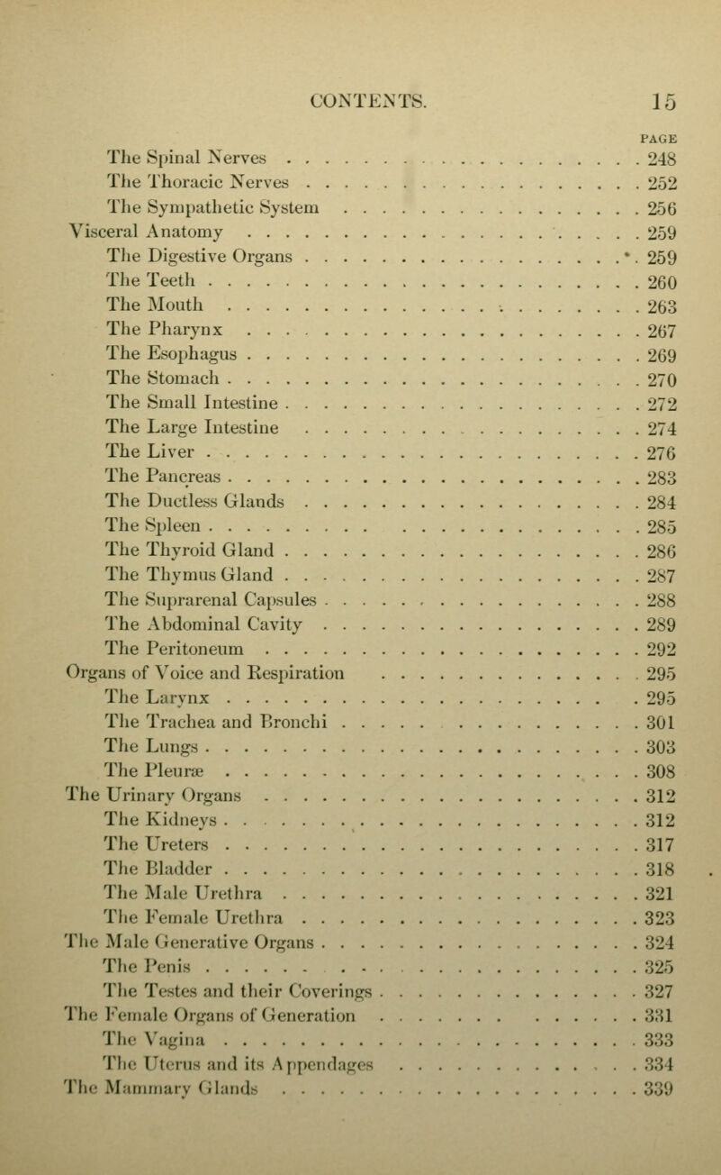 PAGE Tlie Spinal Nerves 248 Tlie Thoracic Nerves 252 The Sympathetic System 256 Visceral Anatomy 259 Tlie Digestive Organs *. 259 The Teeth 260 The Mouth 263 The Pharynx 267 The Esophagus 269 The Stomach 270 The Small Intestine 272 The Large Intestine 274 The Liver 276 The Pancreas 283 The Ductless Glands 284 The Spleen 285 The Thyroid Gland 286 The Thymus Gland 287 The Sui:>rarenal Capsules 288 The Abdominal Cavity 289 The Peritoneum 292 Organs of Voice and Resj)iration 295 The Larynx 295 The Trachea and Bronchi 301 The Lungs 303 The l^leurae 308 The Urinary Organs 312 The Kidneys 312 The Ureters 317 The Bladder 318 The Male Urethra 321 Tlie Female Urethra 323 The Male Generative Organs 324 The Penis 325 The Testes and their Coverings 327 The Female Organs of Generation 331 The Vagina 333 The Uterus and its A ppendages 334 The Mammary Glands 339