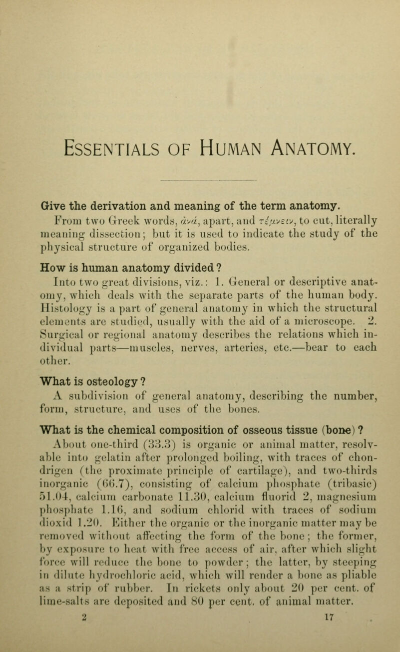 Essentials of Human Anatomy. Give the derivation and meaning of the term anatomy. From two (ireek words, av^i, apart, and -ziir^ivj^ to cut, literally meaning dissection; but it is used to indicate the study of the physical structure of organized bodies. How is human anatomy divided ? Into two great divisions, viz.: 1. General or descriptive anat- omy, which deals with the separate parts of the human body. Histology is a part of general anatomy in w^liich the structural elements are studied, usually with the aid of a microscope. 2. Surgical or regional anatomy describes the relations which in- dividual parts—muscles, nerves, arteries, etc.—bear to each other. What is osteology ? A subdivision of general anatomy, describing the number, form, structure, and uses of the bones. What is the chemical composition of osseous tissue (bone) ? About one-third (33.3) is organic or animal matter, resolv- able into gelatin after prolonged boiling, with traces of chon- drigen (the proximate principle of cartilage), and two-thirds inorganic (GO.7), consisting of calcium phosphate (tribasic) 51.04, calcium carbonate 11.30, calcium fluorid 2, magnesium phosphate 1.10, and sodium chlorid with traces of sodium dioxid 1.20. Either the organic or the inorganic matter may be removed without affecting the form of the bone ; the former, by exposure to heat with free access of air, after which slight force will reduce the bone to powder; the latter, by steeping in dilute hyclrochloric acid, which will render a bone as pliable as a strip of rubl^er. In rickets only about 20 per cent, of lirae-salts are deposited and 80 per cent, of animal matter.