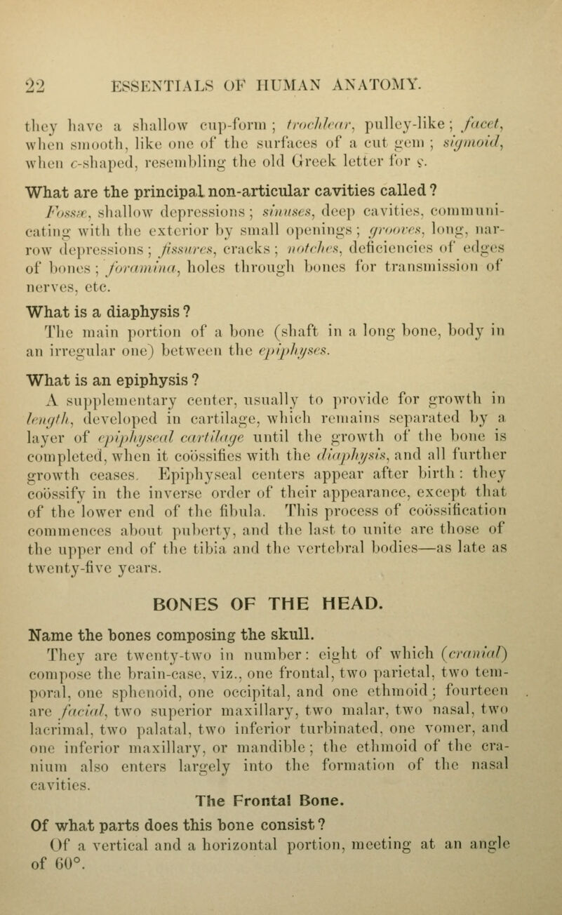 tlicy liave a shallow cup-form ; trochlear, pulley-like; fdcet, when smooth, like one of the surfaces of a cut iiem ; siyinoid, when (-shaped, resembling the old Greek letter lor v- What are the principal non-articular cavities called ? Fossff, shallow depressions ; sinuses, deep cavities, communi- cating with the exterior by small openings ; c/roovrs^ long, nar- row depressions ; Jissures, cracks ; iiofchcs, deficiencies of edges of l)ones ; foramina, holes through bones for transmission of nerves, etc. What is a diaphysis ? The main portion of a bone (shaft in a long bone, body in an irregular one) between the epqjhi/ses. What is an epiphysis ? A supplementary center, usually to provide for growth in h'iKjfli, developed in cartilage, which remains separated by a layer of cpipliyscal cartilage until the growth of the bone is completed, when it co6ssifies with the eJie/phi/sis, and all further growth ceases. Epiphyseal centers appear after birth : they coossify in the inverse order of their appearance, except that of the lower end of the fibula. This process of coossification commences about puberty, and the last to unite are those of the upper end of the tibia and the vertebral bodies—as late as twenty-five years. BONES OF THE HEAD. Name the bones composing the skull. They are twenty-two in number: eight of which (cranial) compose the brain-case, viz., one frontal, two parietal, two tem- poral, one sphenoid, one occipital, and one ethmoid ; fourteen are facial, two superior maxillary, two malar, two nasal, two lacrimal, two palatal, two inferior turbinated, one vomer, and one inferior maxillary, or mandible ; the ethmoid of the cra- nium also enters largely into the formation of the nasal cavities. The Frontal Bone. Of what parts does this bone consist ? Of a vertical and a horizontal portion, meeting at an angle of 60°.