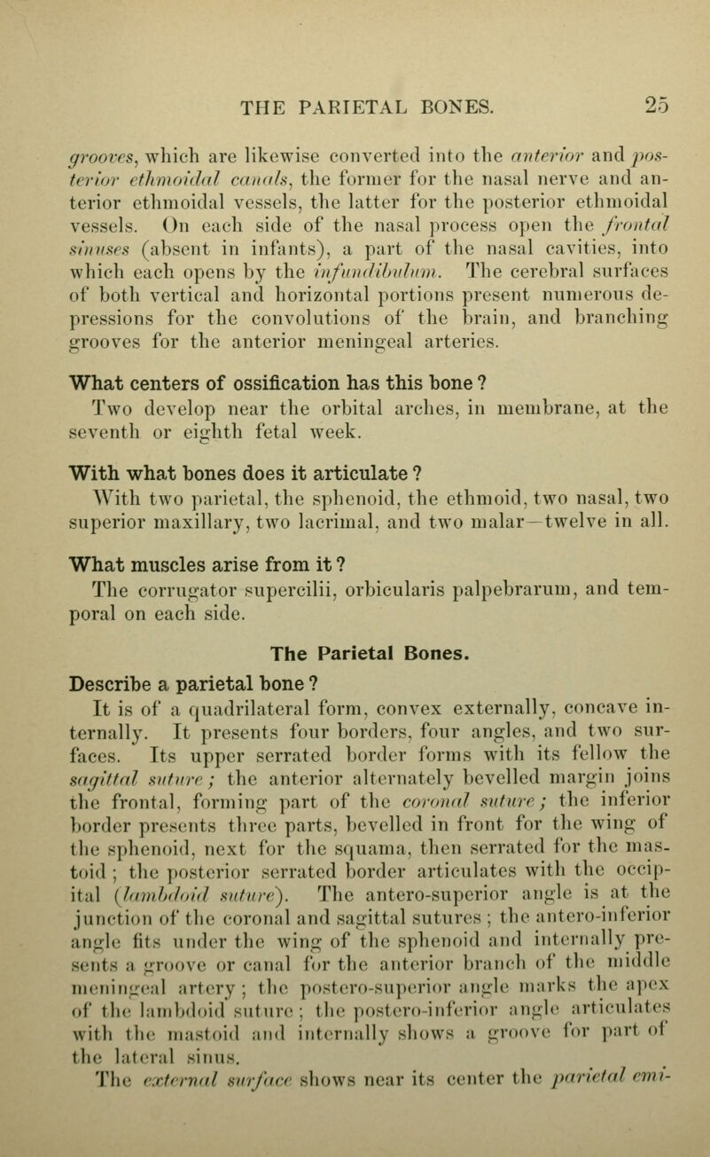 grooves^ which are likewise converted into the anterior and^^os- terior ethmoidal canals^ the former for the nasal nerve and an- terior ethmoidal vessels, the latter for the posterior ethmoidal vessels. On each side of the nasal process open the frontal sinuses (absent in infants), a part of the nasal cavities, into which each opens by the infiuuUhiihim. The cerebral surfaces of both vertical and horizontal portions present numerous de- pressions for the convolutions of the brain, and branching grooves for the anterior meningeal arteries. What centers of ossification has this bone ? Two develop near the orbital arches, in membrane, at the seventh or eighth fetal week. With what bones does it articulate ? With two parietal, the sphenoid, the ethmoid, two nasal, two superior maxillary, two lacrimal, and two malar—twelve in all. What muscles arise from it ? The corrugator supercilii, orbicularis palpebrarum, and tem- poral on each side. The Parietal Bones. Describe a parietal bone ? It is of a quadrilateral form, convex externally, concave in- ternally. It presents four borders, four angles, and two sur- faces. Its upper serrated border forms with its fellow the sarjittal snture; the anterior alternately bevelled margin joins the frontal, forming part of the coronal suture; the inferior border presents three parts, bevelled in front for the wing of the sphenoid, next for the squama, then serrated for the mas- toid ; the posterior serrated border articulates with the occip- ital (lamhdoid suture). The antero-superior angle is at the junction of the coronal and sagittal sutures ; the antero-inferior angle fits under the wing of the sphenoid and internally pre- sents a groove or canal for the anterior branch of the middle meningeal artery; the postero-supi^rior angle marks the apex of the lambdoid suture; the postero-inferior angle articulates with the mastoid aiid internally shows a groove for part of the lateral sinus. The external surface shows near its center the parietal emi-