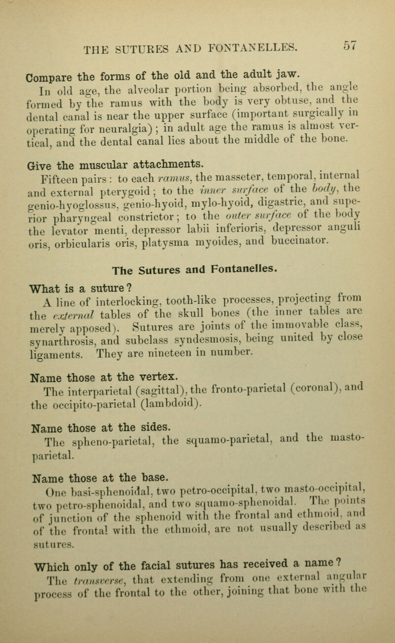 Compare the forms of the old and the adult jaw. Ill old age, the alveolar portion being absorbed, the angle formed by the ramus with the body is very obtuse, and the dental canal is near the upper surface (important surgically m operating for neuralgia) ; in adult age the ramus is almost ver- tical, and the dental canal lies about the middle of the bone. Give the muscular attachments. Fifteen pairs : to each ramus, the masseter, temporal, internal and external pterygoid ; to the mner surface of the hody, the genio-hyoglossus, genio-hyoid, mylo-hyoid, digastric, and supe- rior pharyngeal constrictor; to the outer surface of the body the levator menti, depressor labii inferioris, depressor anguh oris, orbicularis oris, platysma myoides, and buccinator. The Sutures and Fontanelles. What is a suture ? A line of interlocking, tooth-like processes, projecting from the external tables of Ue skull bones (the inner tables are merely apposed). Sutures are joints of the immovable class, synarthrosis, and subclass syndesmosis, being united by close ligaments. They are nineteen in number. Name those at the vertex. The interparietal (sagittal), the fronto-parietal (coronal), and the occipito-parietal (lambdoid). Name those at the sides. The spheno-parietal, the squamo-parietal, and the masto- parietal. Name those at the base. One basi-sphenoidal, two petro-occipital. two masto-occipital, two petro-sphenoidal, and two squamo-sphenoidal. The points of junction of the sphenoid with the frontal and ethmoid, and of the frontal with the ethmoid, are not usually described as sutures. Which only of the facial sutures has received a name ? The traasrerse, that extending from one external angular process of the frontal to the other, joining that bone with the