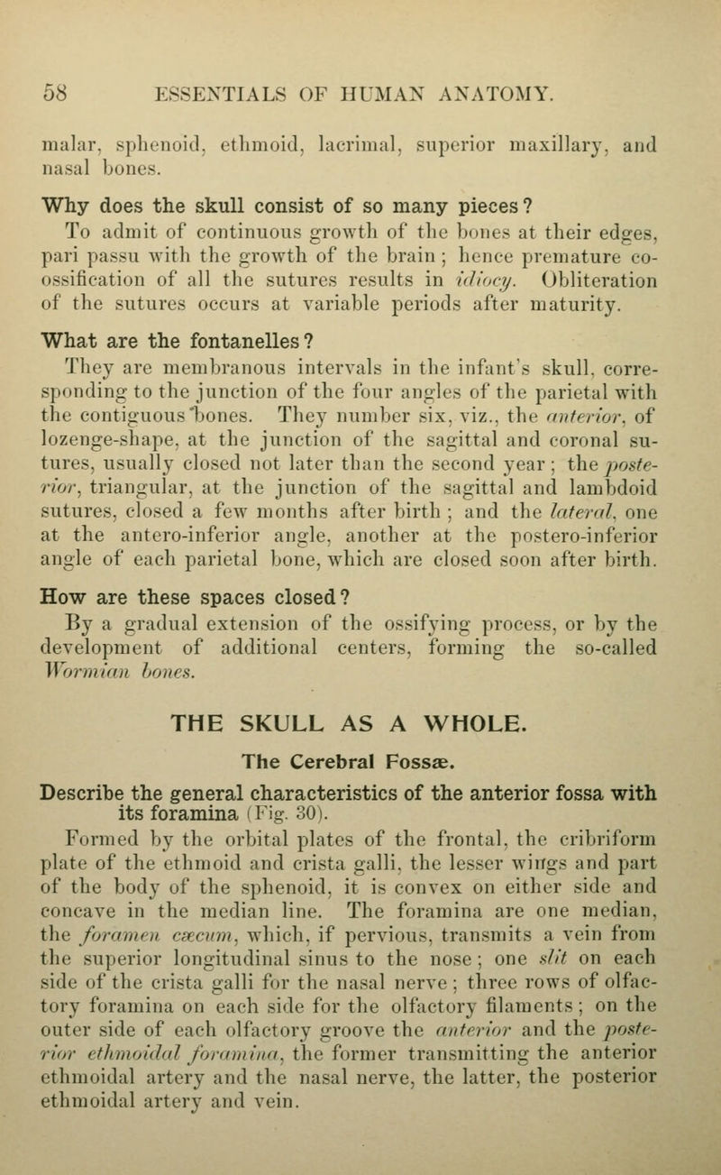 malar, sphenoid, ethmoid, lacrimal, superior maxillary, and nasal bones. Why does the skull consist of so many pieces? To admit of continuous growth of the bones at their edges, pari passu with the growth of the brain ; hence premature co- ossification of all the sutures results in idiocy. Obliteration of the sutures occurs at variable periods after maturity. What are the fontanelles? They are membranous intervals in the infant's skull, corre- sponding to the junction of the four angles of the parietal with the contiguous'bones. They number six, viz., the anterior, of lozenge-shape, at the junction of the sagittal and coronal su- tures, usually closed not later than the second year; the poste- rior ^ triangular, at the junction of the sagittal and lambdoid sutures, closed a few months after birth ; and the lateral, one at the antero-inferior angle, another at the postero-inferior angle of each parietal bone, which are closed soon after birth. How are these spaces closed? By a gradual extension of the ossifying process, or by the development of additional centers, forming the so-called Wormian hones. THE SKULL AS A WHOLE. The Cerebral Fossae. Describe the general characteristics of the anterior fossa with its foramina (Fig. 30). Formed by the orbital plates of the frontal, the cribriform plate of the ethmoid and crista galli, the lesser wings and part of the body of the sphenoid, it is convex on either side and concave in the median line. The foramina are one median, the foramen csecinn, which, if pervious, transmits a vein from the superior longitudinal sinus to the nose ; one slit on each side of the crista galli for the nasal nerve ; three rows of olfac- tory foramina on each side for the olfactory filaments; on the outer side of each olfactory groove the anterior and the poste- rior ethinoidal foramina, the former transmitting the anterior ethmoidal artery and the nasal nerve, the latter, the posterior ethmoidal artery and vein.