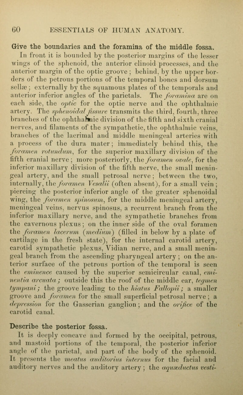 Give the boundaries and the foramina of the middle fossa. In front it is bounded by the posterior margins of the lesser wings of the sphenoid, the anterior clinoid processes, and the anterior margin of the optic groove ; behind, by the upper bor- ders of the petrous portions of the temporal bones and dorsum sella); externally by the squamous plates of the temporals and anterior inferior angles of the parietals. The foramiria are on each side, the optic for the optic nerve and the ophthalmic artery. The i^plLenoidal Jissure transmits the third, fourth, three branches of the ophthahnic division of the fifth and sixth cranial nerves, and filaments of the sympathetic, the ophthalmic veins, branches of the lacrimal and middle meningeal arteries with a process of the dura mater; immediately behind this, the foramen rotundum^ for the superior maxillary division of the fifth cranial nerve ; more posteriorly, x\\q foramen ovale^ for the inferior maxillary division of the fifth nerve, the small menin- geal artery, and the small petrosal nerve ; between the two, internally, the /oramr/i Vesalii (often absent), for a small vein ; piercing the posterior inferior angle of the greater sphenoidal wing, the foranwa spiuoHiim^ for the middle meningeal artery, meningeal veins, nervus spinosus, a recurrent branch from the inferior maxillary nerve, and the sympathetic branches from the cavernous plexus; on the inner side of the oval foramen the foramen lacernm, (medium,') (filled in below by a plate of cartilage in the fresh state), for the internal carotid artery, carotid sympathetic plexus. Vidian nerve, and a small menin- geal branch from the ascending pharyngeal artery ; on the an- terior surface of the petrous portion of the temporal is seen the eminence caused by the superior semicircular canal, emi- nentia arcuata ; outside this the roof of the middle ear, tegmen tympani; the groove leading to the hiafus Fallopii; a smaller groove and foramen for the small superficial petrosal nerve ; a depression for the Gasserian ganglion ; and the orifice of the carotid canal. Describe the posterior fossa. It is deeply concave and formed by the occipital, petrous, and mastoid portions of the temporal, the posterior inferior angle of the parietal, and part of the body of the sphenoid. It presents the meatus auditorins internus for the facial and auditory nerves and the auditory artery ; the aquaednctus vesti-