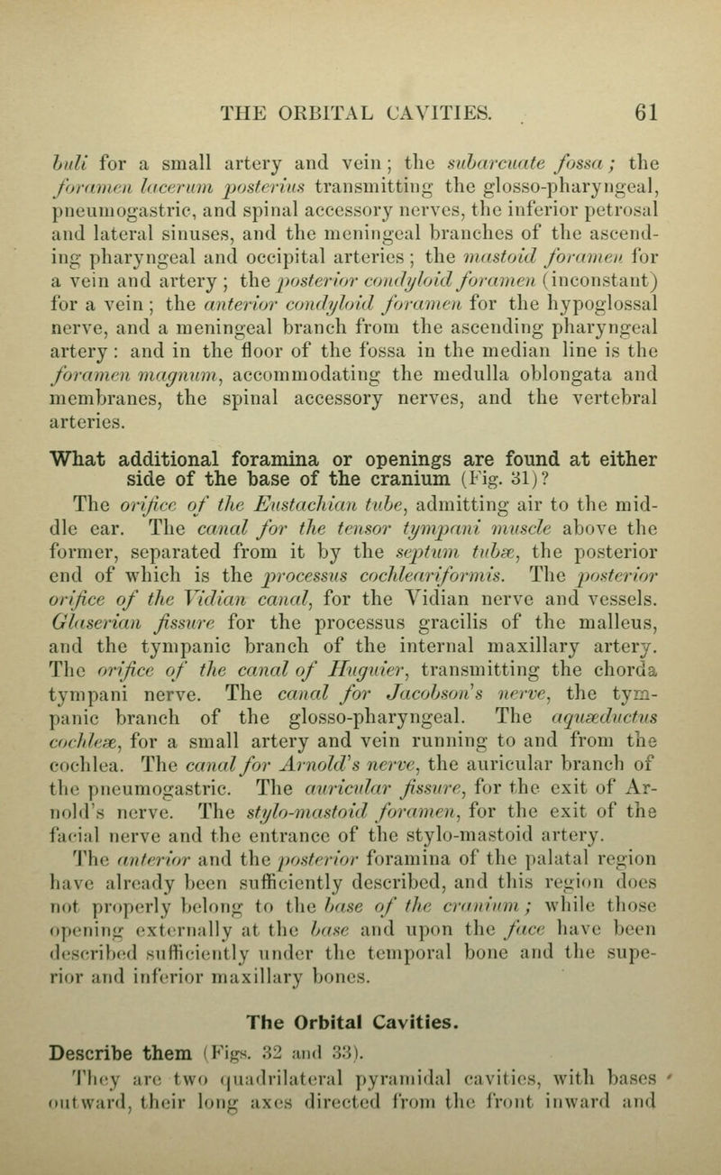 huli for a small artery and vein; the suhai'cuate fossa; the foramen lacerum posterius transmitting the glosso-pharyngeal, pneumogastric, and spinal accessory nerves, the inferior petrosal and lateral sinuses, and the meningeal branches of the ascend- ing pharyngeal and occipital arteries ; the mastoid foramen, for a vein and artery ; i\iQ posterior condyloid foramen (inconstant) for a vein; the anterior condyloid foramen for the hypoglossal nerve, and a meningeal branch from the ascending pharyngeal artery : and in the floor of the fossa in the median line is the foramen magnum, accommodating the medulla oblongata and membranes, the spinal accessory nerves, and the vertebral arteries. What additional foramina or openings are found at either side of the base of the cranium (Fig. 31)? The orifice of the Eustachian tuhe, admitting air to the mid- dle ear. The canal for the tensor tympani muscle above the former, separated from it by the sep>tnm tubse, the posterior end of which is the processus cochlear if or mis. The posterior orifice of the Vidian canal, for the Vidian nerve and vessels. Glaserian fissure for the processus gracilis of the malleus, and the tympanic branch of the internal maxillary artery. The orifice of the caned of Huguier, transmitting the chorda tympani nerve. The canal for Jacohson^s nerve, the tym- panic branch of the glosso-pharyngeal. The aqusednctvs cochlese, for a small artery and vein running to and from the cochlea. The canal for Arnold's nerve, the auricular branch of the pneumogastric. The auricular fissure, for the exit of Ar- nold's nerve. The stylo-mastoid foramen, for the exit of the facial nerve and the entrance of the stylo-mastoid artery. The anterior and the posterior foramina of the palatal region have already been sufficiently described, and this region does not properly belong to the base of the cranium; while those opening (externally at the base and upon the face have been d('scrib(!d sufficiently under the temporal bone and the supe- rior and inferior maxillary bones. The Orbital Cavities. Describe them (Figs. 82 and 33). Tluey are two (quadrilateral pyramidal cavities, with bases ' outward, their long axes directed from the front inward and