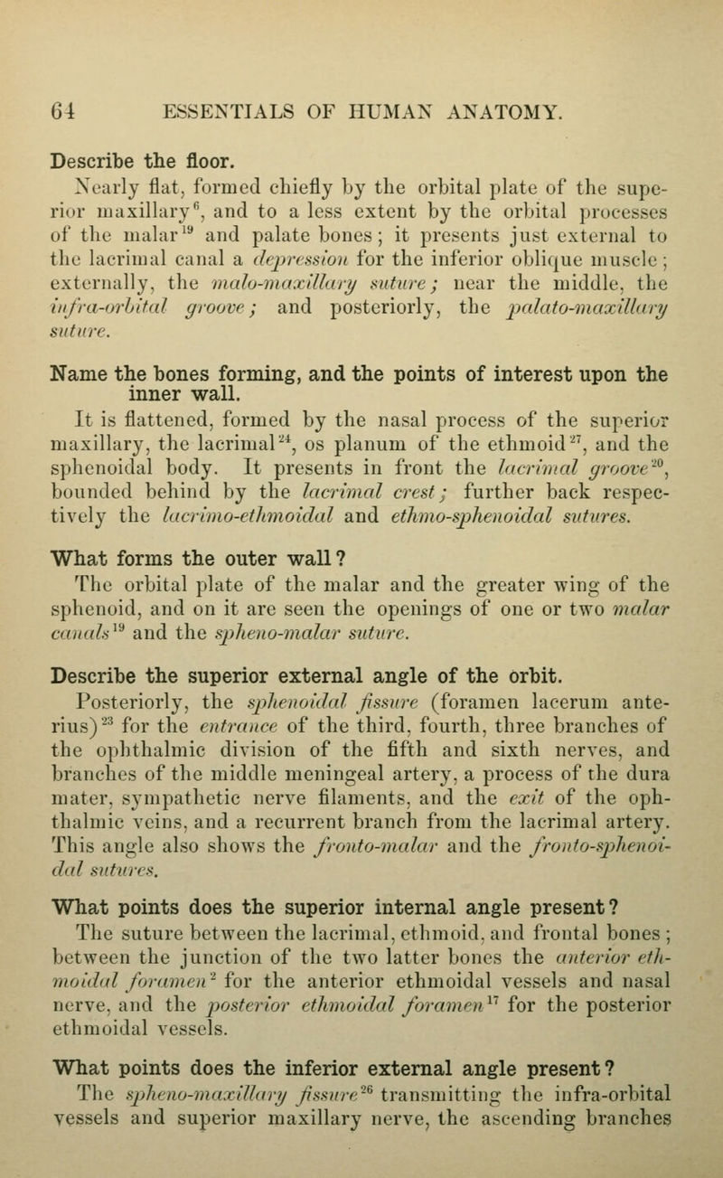 Describe the floor. Nearly flat, formed chiefly by the orbital plate of the supe- rior maxillary'^, and to a less extent by the orbital processes of the malar^'^ and palate bones; it presents just external to the lacrimal canal a depression for the inferior oblique muscle ; externally, the malo-maxlUary suture; near the middle, the iiifra-orhital groove; and posteriorly, the 'palato-maxillary suture. Name the bones forming, and the points of interest upon the inner wall. It is flattened, formed by the nasal process of the superior maxillary, the lacrimal^*, os planum of the ethmoid, and the sphenoidal body. It presents in front the Jacrhtal groove''^^ bounded behind by the lacrhnal crest; further back respec- tively the lacrimo-ethmoidal and ethmo-sphenoidal sutures. What forms the outer wall? The orbital plate of the malar and the greater wing of the sphenoid, and on it are seen the openings of one or two malar caiiah^^ and the s])heno-malar suture. Describe the superior external angle of the orbit. Posteriorly, the splienoidal fissure (foramen lacerum ante- rius)^^ for the entrance of the third, fourth, three branches of the ophthalmic division of the fifth and sixth nerves, and branches of the middle meningeal artery, a process of the dura mater, sympathetic nerve filaments, and the exit of the oph- thalmic veins, and a recurrent branch from the lacrimal artery. This angle also shows the fronto-malar and the fronto-splienoi- dal sutures. What points does the superior internal angle present? The suture between the lacrimal, ethmoid, and frontal bones ; between the junction of the two latter bones the anterior eth- moidal foramen'^ for the anterior ethmoidal vessels and nasal nerve, and the j^osterior ethmoidal foramen^' for the posterior ethmoidal vessels. What points does the inferior external angle present? The splieno-maxiUari/ Jissure~^ transmitting the infra-orbital vessels and superior maxillary nerve, the ascending branches