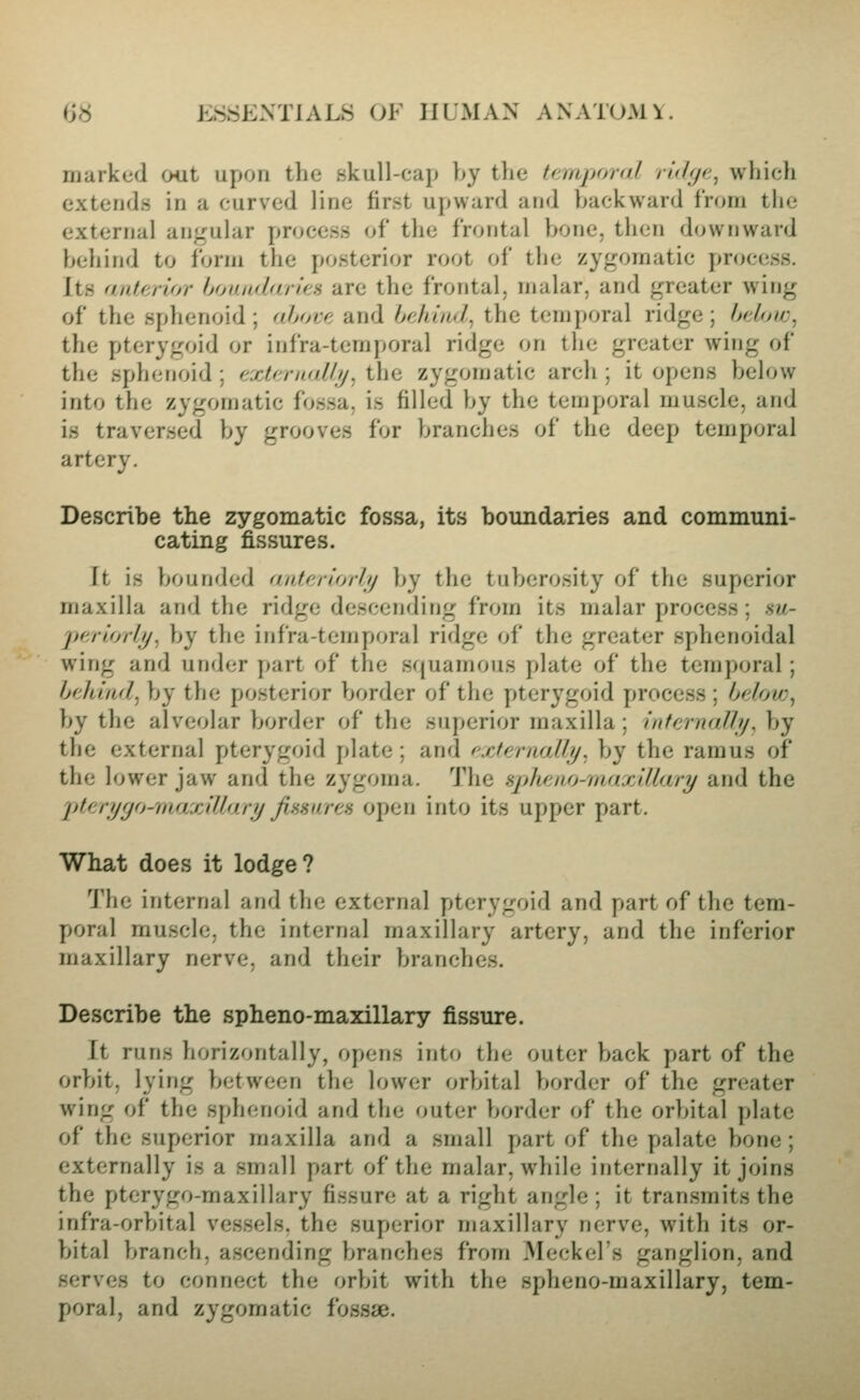 marked out upon the Kkull-cap by the femporal ridge^ which extends in a curved line first upward and backward from the external angular process of the frontal bone, then downward behind to form the posterior root of the zygomatic process. Its aaterior boandtuU'n are the frontal, malar, and greater wing of the sphenoid ; ahoiyi and bfJiind^ the temporal ridge; hdow^ the pterygoid or infra-temporal ridge on the greater wing of the sphenoid ; (ixtji-imllij. the zygomatic arch ; it opens below into the zygomatic fossa, is filled by the temporal muscle, and is traversed by grooves for branches of the deep temporal artery. Describe the zygomatic fossa, its boundaries and communi- cating fissures. It is bounded anteriorly by the tuberosity of the superior maxilla and the ridge descending from its malar process; hu- jferlorhj^ by the infra-temporal ridge of the greater sphenoidal wing and under part of the squamous plate of the temporal ; behind, by the posterior border of the pterygoid process ; belov), by the alveolar border of the superior maxilla ; iidcrnaJh/, by the external pterygoid plate ; and cxteraallj/. by the ramus of the lower jaw and the zygoma. The spheno-niaxillary and the pterijfjo-raaxiUarij fimiiren open into its upper part. What does it lodge? 1'he internal and the external pterygoid and part of the tem- poral muscle, the internal maxillary artery, and the inferior maxillary nerve, and their branches. Describe the spheno-maxillary fissure. It runs horizontally, opens into the outer back part of the orbit, lying between the lower orbital border of the greater wing of the sphenoid and the outer border of the orbital plate of the superior maxilla and a small part of the palate bone ; externally is a small part of the malar, while internally it joins the pterygo-maxillary fissure at a right angle ; it transmits the infra-orbital vessels, the superior maxillary nerve, with its or- bital branch, ascending branches from Meckel's ganglion, and serves to connect the orbit with the spheno-maxillary, tem- poral, and zygomatic fossae.