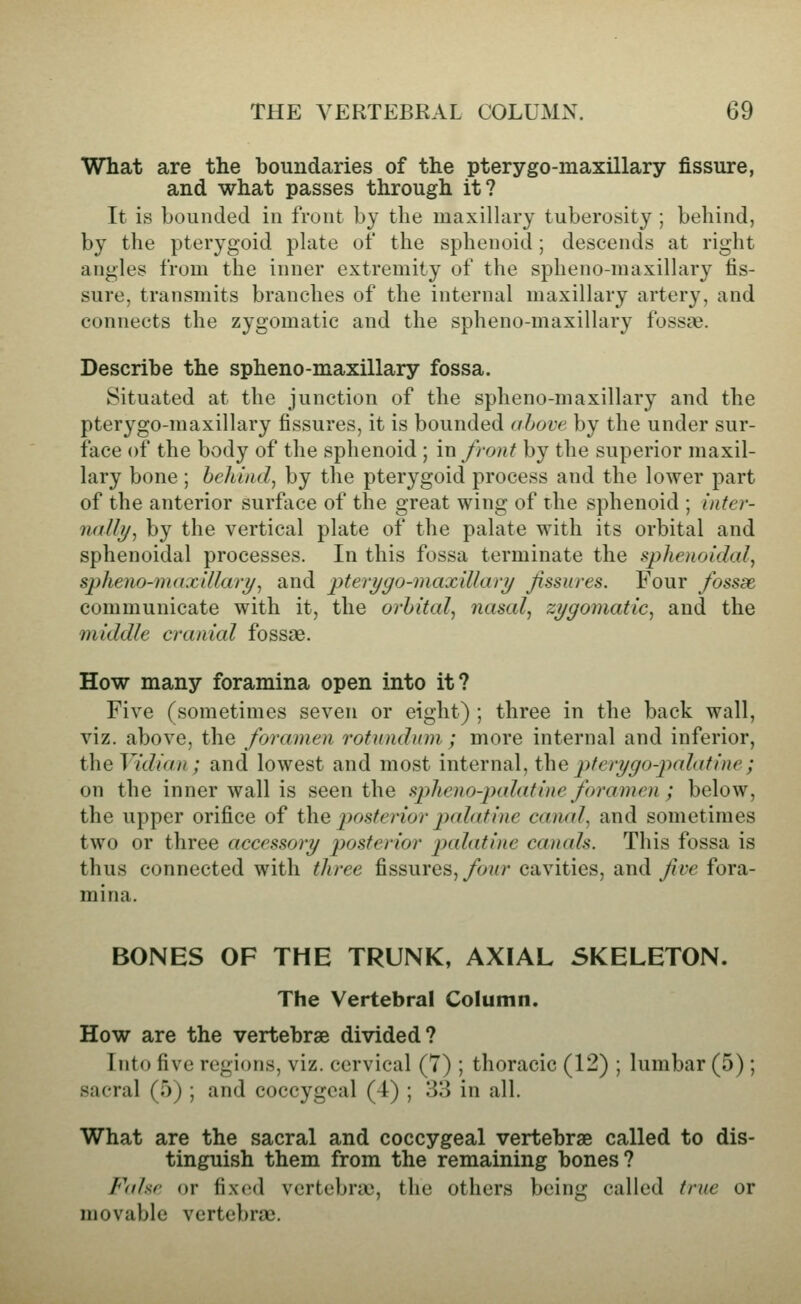 What are the boundaries of the pterygo-maxillary fissure, and what passes through it? It is bounded in front by the maxillary tuberosity ; behind, by the pterygoid plate of the sphenoid; descends at right angles from the inner extremity of the splieno-maxillary fis- sure, transmits branches of the internal maxillary artery, and connects the zygomatic and the spheno-maxillary fossae. Describe the spheno-maxillary fossa. Situated at the junction of the spheno-maxillary and the pterygo-maxillary fissures, it is bounded ((hove by the under sur- face of the body of the sphenoid ; in front by the superior maxil- lary bone ; behind, by the pterygoid process and the lower part of the anterior surface of the great wing of the sphenoid ; inter- nally, by the vertical plate of the palate with its orbital and sphenoidal processes. In this fossa terminate the i^phenoidal, spheno-maxillary, and pteri/go-niaxillary Jissures. Four fossae communicate with it, the orbital, nasal, zygomatic, and the middle cranial fossae. How many foramina open into it? Five (sometimes seven or eight) ; three in the back wall, viz. above, the foramen rotnndnm ; more internal and inferior, theVidian ; and lowest and most internal, t\\e ptery go-palatine ; on the inner wall is seen the spheno-palatine foramen ; below, the upper orifice of the posterior jndatine canal, and sometimes two or three accessory posterior palatine canals. This fossa is thus connected with three fissures, four cavities, and five fora- mina. BONES OF THE TRUNK, AXIAL SKELETON. The Vertebral Column. How are the vertebrae divided? Into five regions, viz. cervical (7) ; thoracic (12) ; lumbar (5); sacral (5) ; and coccygeal (4) ; 33 in all. What are the sacral and coccygeal vertebrae called to dis- tinguish them from the remaining bones? p^ahr or fixijd vertebrae, the others being called true or movable vertebrae.