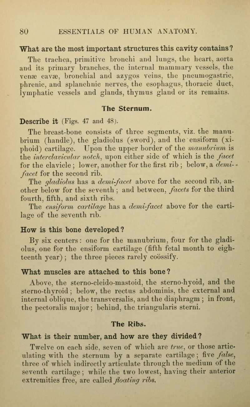 What are the most important structures this cavity contains ? The trachea, priuiitive bronchi and lungs, the heart, aorta and its primary branches, the internal mammary vessels, the venae cavae, bronchial and azygos veins, the pneumogastric, phrenic, and splanchnic nerves, the esophagus, thoracic duct, lymphatic vessels and glands, thymus gland or its remains. The Sternum. Describe it (Figs. 47 and 48j. The breast-bone consists of three segments, viz. the manu- brium (handle), the gladiolus (sword), and the ensiform (xi- phoid) cartilage. Upon the upper border of the manubrium is the interclavicular notch, upon either side of which is the facet for the clavicle ; lower, another for the first rib ; below, a demi- - facet for the second rib. The gladiolus has a demifacet above for the second rib, an- other below for the seventh ; and between, facets for the third fourth, fifth, and sixth ribs. The ensiform cartilage has a demi-facet above for the carti- lage of the seventh rib. How is this bone developed? By six centers: one for the manubrium, four for the gladi- olus, one for the ensiform cartilage (fifth fetal month to eigh- teenth year) ; the three pieces rarely coossify. What muscles are attached to this bone? Above, the sterno-cleido-mastoid, the sterno-hyoid, and the sterno-thyroid; below, the rectus abdominis, the external and internal oblique, the transversalis, and the diaphragm ; in front, the pectoralis major; behind, the triangularis sterni. The Ribs. What is their number, and how are they divided ? Twelve on each side, seven of which are true, or those artic- ulating with the sternum by a separate cartilage; five false, three of which indirectly articulate through the medium of the seventh cartilage; while the two lowest, having their anterior extremities free, are called floating ribs.