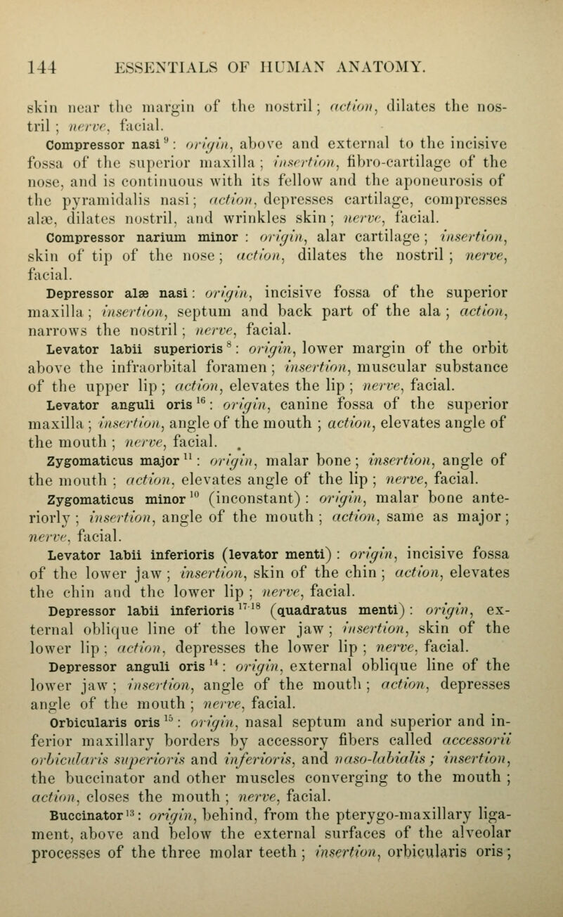 skin near the margin of the nostril; action^ dilates the nos- tril ; nerve, facial. Compressor nasi'': oritjiii^ above and external to the incisive fossa of the superior maxilla ; fnf;erfion, fibro-cartilage of the nose, and is continuous with its fellow and the aponeurosis of the pyramidalis nasi; r^c^^V>;^ depresses cartilage, compresses alee, dilates nostril, and wrinkles skin; nerve, facial. Compressor narium minor : origin, alar cartilage; insertion, skin of tip of the nose; action, dilates the nostril; nerve, facial. Depressor alse nasi: origin, incisive fossa of the superior maxilla ; insertion, septum and back part of the ala ; action, narrows the nostril; nerve, facial. Levator labii superioris ^: origin, lower margin of the orbit above the infraorbital foramen ; insertion, muscular substance of the upper lip ; action, elevates the lip ; nerve, facial. Levator anguli oris ^^: origin, canine fossa of the superior maxilla ; insertion, angle of the mouth ; action, elevates angle of the mouth ; nerve, facial. Zygomaticus major ^^: origin, malar bone; insertion, angle of the mouth : action, elevates angle of the lip ; nerve, facial. Zygomaticus minor'^ (inconstant): origin, malar bone ante- riorh^; insertion, angle of the mouth; action, same as major; nerve, facial. Levator labii inferioris (levator menti) : origin, incisive fossa of the lower jaw ; insertion, skin of the chin ; action, elevates the chin and the lower lip ; nerve, facial. Depressor labii inferioris ^^'^ (quadratus menti): origin, ex- ternal oblique line of the lower jaw ; insertion, skin of the lower lip; action, depresses the lower lip; ?ie?'?;e. facial. Depressor anguli oris ^*: origin, external oblique line of the lower jaw ; insertion, angle of the mouth ; action, depresses angle of the mouth ; nerve, facial. Orbicularis oris ^^: origin, nasal septum and superior and in- ferior maxillary borders by accessory fibers called accessorii orbicularis superioi'is and inferioris, and naso-lahialis ; insertion, the buccinator and other muscles converging to the mouth ; action, closes the mouth ; nerve, facial. Buccinator'=«: origin, behind, from the pterygo-maxillary liga- ment, above and below the external surfaces of the alveolar processes of the three molar teeth; insertion^ orbicularis oris;