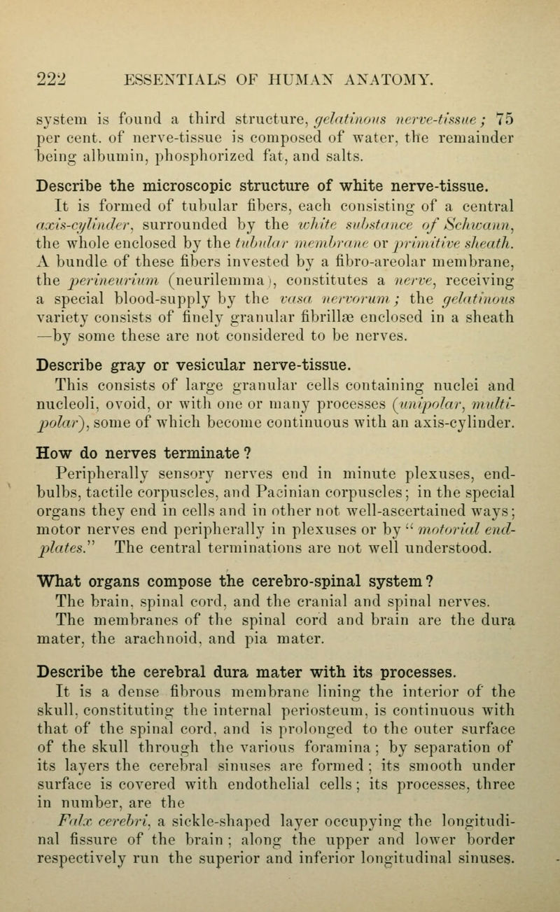 system is found a third structure, gelatinous nerve-tissue; 75 per cent, of nerve-tissue is composed of water, the remainder being albumin, phosphorized fat, and salts. Describe the microscopic structure of white nerve-tissue. It is formed of tubular fibers, each consisting of a central axis-cylinder, surrounded by the icliite substance of ScJncaiin, the whole enclosed by the tubular membrane ov primitive sheath. A bundle of these fibers invested by a fibro-areolar membrane, the perineurium (neurilemma', constitutes a nerve, receiving a special blood-supply by the vasa nervorum ; the gelatinous variety consists of finely granular fibrillae enclosed in a sheath —by some these are not considered to be nerves. Describe gray or vesicular nerve-tissue. This consists of large granular cells containing nuclei and nucleoli, ovoid, or with one or many processes (^unipolar, multi- polar), some of which become continuous with an axis-cylinder. How do nerves terminate ? Peripherally sensor}' nerves end in minute plexuses, end- bulbs, tactile corpuscles, and Pacinian corpuscles; in the special organs they end in cells and in other not well-ascertained ways; motor nerves end peripherally in plexuses or by  motorial encl- plates.^^ The central terminations are not well understood. What organs compose the cerebro-spinal system? The brain, spinal cord, and the cranial and spinal nerves. The membranes of the spinal cord and brain are the dura mater, the arachnoid, and pia mater. Describe the cerebral dura mater with its processes. It is a dense fibrous membrane lining the interior of the skull, constituting the internal periosteum, is continuous with that of the spinal cord, and is prolonged to the outer surface of the skull through the various foramina ; by separation of its layers the cerebral sinuses are formed ; its smooth under surface is covered with endothelial cells; its processes, three in number, are the Falx, cerebri, a sickle-shaped layer occupying the longitudi- nal fissure of the brain : along the upper and lower border respectively run the superior and inferior longitudinal sinuses.