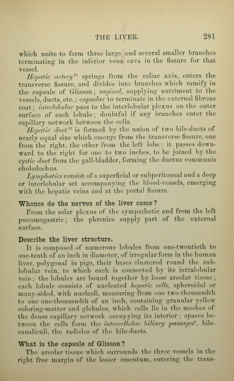 which unite to form three large and several smaller branches terminating in the inferior vena cava in the fissure for that vessel. Hepatic artery^'' springs from the celiac axis, enters the transverse fissure, and divides into branches which ramify in the capsule of Glisson; vugiiud, supplying nutriment to the vessels, ducts, etc.; capmlar to terminate in the external fibrous coat; inferhhular pass to the interlobular plexus on the outer surface of each lobule; doubtful if any branches enter the capillary network between the cells. Hepatic duct^^ is formed by the union of two bile-ducts of nearly equal size which emerge from the transverse fissure, one from the right, the other from the left lobe ; it passes down- ward to the right for one to two inches, to be joined by the cystic duct from the gall-bladder, forming the ductus communis choledochus. Lymphatics consist of a superficial or subperitoneal and a deep or interlobular set accompanying the blood-vessels, emerging with the hepatic veins and at the portal fissure. Whence do the nerves of the liver come ? From the solar plexus of the sympathetic and from the left pneumogastric; the phrenics supply part of the external surface. Describe the liver structure. It is composed of numerous lobules from one-twentieth to one-tenth of an inch in diameter, of irregular form in the human liver, polygonal in pigs, their bases clustered round the sub- lobular vein, to which each is connected by its intralobular vein ; the lobules are bound together by loose areolar tissue ; each lobule consists of nucleated hepatic ce/ls, spheroidal or many-sided, with nucleoli, measuring from one two-thousandth to one one-thousandth of an inch, containing granular yellow coloring-matter and globules, which cells lie in the meshes of the dense capillary network occupying its interior; spaces be- tween the cells form the interceUn/ar Miliary passages, bile- canaliculi, the radicles of the bile-ducts. What is the capsule of Glisson ? The areolar tissue which surrounds the three vessels in the right free margin of the lesser omentum, entering the trans-