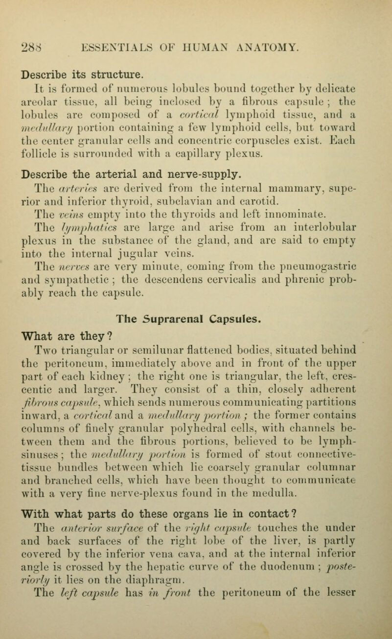 Describe its structure. It is formed of numerous lobules bound together by delicate areolar tissue, all being ineloscd by a fibrous capsule ; the lobules are composed of a cortiad lymphoid tissue, and a mrdnlldfij portion containing a few lymphoid cells, but toward the center granular cells and concentric corpuscles exist. Each follicle is surrounded with a capillary plexus. Describe the arterial and nerve-supply. The <iit(rif'S are derived from the internal mammary, supe- rior and inferior thyroid, subclavian and carotid. The veins empty into the thyroids and left innominate. The li/mphatics are large and arise from an interlobular plexus in the substance of the gland, and are said to empty into the internal jugular veins. The nerccs are very minute, coming from the pneumogastric and sympathetic ; the descendens cervicalis and phrenic prob- ably reach the capsule. The Suprarenal Capsules. What are they? Two triangular or semilunar flattened bodies, situated behind the peritoneum, immediately above and in front of the upper part of each kidney ; the right one is triangular, the left, cres- centic and larger. They consist of a thin, closely adherent Jibrous capsule, which sends numerous communicating partitions inward, a corf real strid a medullar?/ portion ; the former contains columns of finely granular polyhedral cells, with channels be- tween them and the fibrous portions, believed to be lymph- sinuses ; the medullar?/ p)ortioii is formed of stout connective- tissue bundles between which lie coarsely granular columnar and branched cells, which have been thought to communicate with a very fine nerve-plexus found in the medulla. With what parts do these organs lie in contact? The anterior surface of the riglif capsule touches the under and back surfaces of the right lobe of the liver, is partly covered by the inferior vena cava, and at the internal inferior angle is crossed by the hepatic curve of the duodenum ; poste- riori?/ it lies on the diaphragm. The left capsule has iii /ront the peritoneum of the lesser