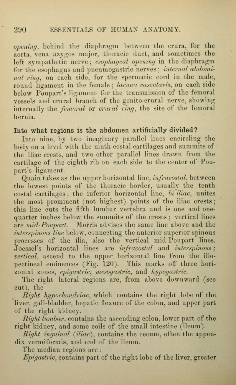 opening^ behind the diaphragm between the crura, for the aorta, vena azygos major, thoracic duct, and sometimes the left sympathetic nerve ; esopluigml opening in the diaphragm for the esophagus and pneumogastric nerves; internal abdomi- nal ring, on each side, for the spermatic cord in the male, round ligament in the female ; lacuna vascularis, on each side below Poupart's ligament for the transmission of the femoral vessels and crural branch of the genito-crural nerve, showing internally the femoral or crural ring, the site of the femoral hernia. Into what regions is the abdomen artificially divided? Into nine, by two imaginary parallel lines encircling the body on a level with the ninth costal cartilages and summits of the iliac crests, and two other parallel lines drawn from the cartilage of the eighth rib on each side to the center of Pou- part's ligament. Quain takes as the upper horizontal line, infracostal, between the lowest points of the thoracic border, usually the tenth costal cartilages; the inferior horizontal line, hi-iliac, unites the most prominent (not highest) points of the iliac crests; this line cuts the fifth lumbar vertebra and is one and one- quarter inches below the summits of the crests ; vertical lines are mid-Poupart. Morris advises the same line above and the interspinous line below, connecting the anterior superior spinous processes of the ilia, also the vertical mid-Poupart lines. Joessel's horizontal lines are infracostal and interspinous; vertical, ascend to the upper horizontal line from the ilio- pectineal eminences (Fig. 120). This marks ofi' three hori- zontal zones, epigastric, mesogastric, and hypogastric. The right lateral regions are, from above downward (see cut), the Right hypochondriac, which contains the right lobe of the liver, gall-bladder, hepatic flexure of the colon, and upper part of the right kidney. Right lumbar, contains the ascending colon, lower part of the right kidney, and some coils of the small intestine (ileum). Right inguinal (^iliac), contains the cecum, often the appen- dix vermiformis, and end of the ileum. The median regions are: Epigastric^ contains part of the right lobe of the liver, greater