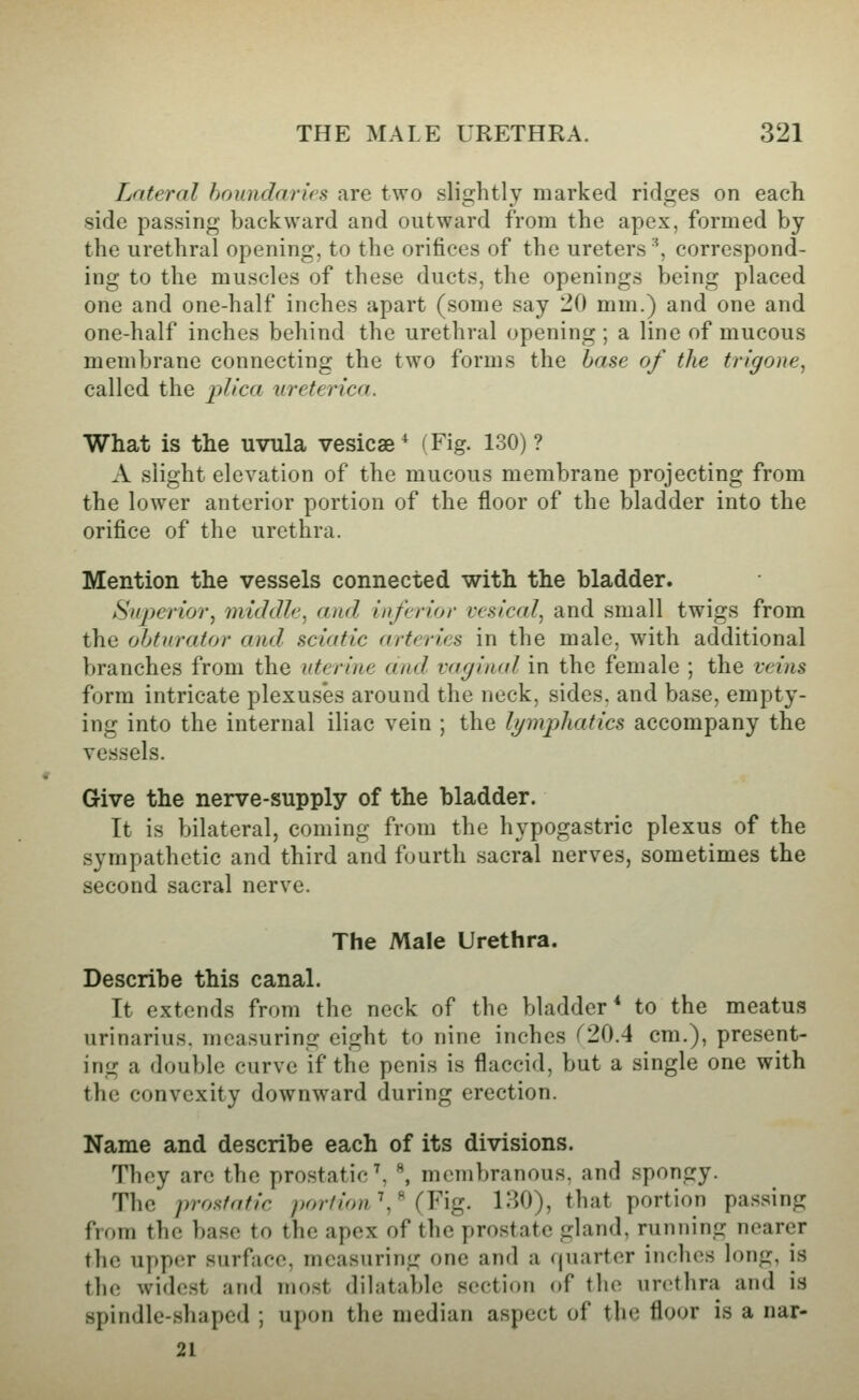 Lateral boundaries are two slightly marked ridges on each side passing backward and outward from the apex, formed by the urethral opening, to the orifices of the ureters ■^, correspond- ing to the muscles of these ducts, the openings being placed one and one-half inches apart (some say 20 mm.) and one and one-half inches behind the urethral opening ; a line of mucous membrane connecting the two forms the base of the trigone, called the plica ureterica. What is the uvula vesicae* (Fig. 130)? A slight elevation of the mucous membrane projecting from the lower anterior portion of the floor of the bladder into the orifice of the urethra. Mention the vessels connected with the bladder. Syperior, middle, and inferior vesical, and small twigs from the obturator and sciatic arteries in the male, with additional branches from the uterine and. vaginal in the female ; the veins form intricate plexus'es around the neck, sides, and base, empty- ing into the internal iliac vein ; the lymphatics accompany the ves.sels. Give the nerve-supply of the bladder. It is bilateral, coming from the hypogastric plexus of the sympathetic and third and fourth sacral nerves, sometimes the second sacral nerve. The Male Urethra. Describe this canal. It extends from the neck of the bladder* to the meatus urinarius, measuring eight to nine inches (20.4 cm.), present- ing a double curve if the penis is flaccid, but a single one with the convexity downward during erection. Name and describe each of its divisions. They are the prostatic ^ \ membranous, and spongy. The prostatic portion \^ (Y'lQ. 130), that portion passing from the base to the apex of the prostate gland, running nearer the upper surface, measuring one and a (juarter inches long, is the widest and most dihitable section of the urethra and is spindle-shaped ; upon the median aspect of the floor is a nar- 21