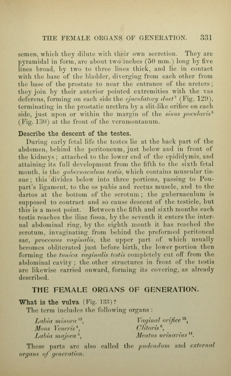 semen, which they dilute with their own secretion. They are pyramidal in form, are about two inches (50 mm.) long by five lines broad, by two to three lines thick, and lie in contact with the base of the bladder, diverging from each other from the base of the prostate to near the entrance of the ureters ; they join by their anterior pointed extremities with the vas deferens, forming on each side the ejaculatory diict'^ (Fig. 129), terminating in the prostatic urethra by a slit-like orifice on each side, just upon or within the margin of the sinus poadaris^ (Fig. 130) at the front of the verumontanum. Describe the descent of the testes. During early fetal life the testes lie at the back part of the abdomen, behind the peritoneum, just below and in front of the kidneys ; attached to the lower end of the epididymis, and attaining its full development from the fifth to the sixth fetal month, is the gubeniacnlmn testis, vi\\\Q\\ contains muscular tis- sue ; this divides below into three portions, passing to Pou- part's ligament, to the os pubis and rectus muscle, and to the dartos at the bottom of the scrotum ; the gubernaculum is supposed to contract and so cause descent of the testicle, but this is a moot point. Between the fifth and sixth months each testis reaches the iliac fossa, by the seventh it enters the inter- nal abdominal ring, by the eighth month it has reached the scrotum, invaginating from behind the preformed peritoneal sac, jJ7'oc*:^s.s>/.s vaginalis, the upper part of which usually becomes obliterated just before birth, the lower portion then forming the tunica vaginalis testis completely cut off from the abdominal cavity ; the other structures in front of the testis are likewise carried onward, forming its covering, as already described. THE FEMALE ORGANS OF GENERATION. What is the vulva (Fig. VA?,)? The term includes the following organs : Lahia 7ninora '^ Vaginal orifice ^^, Mons Veneris*, Clitoris^, Lahia majora ^, Meatus vrinarius '*. These parts are also called the ^mdendmv and external organs of generation.