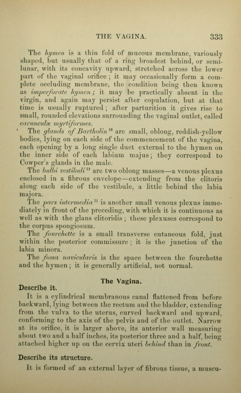 The hymen is a thin fold of mucous membrane, variously shaped, but usually that of a ring broadest behind, or semi- lunar, with its concavity upward, stretched across the lower part of the vaginal orifice ; it may occasionally form a com- plete occluding membrane, the condition being then known as imperforate hymen; it may be practically absent in the virgin, and again may persist after copulation, but at that time is usually ruptured ; after parturition it gives rise to small, rounded elevations surrounding the vaginal outlet, called carunculse myrtiformes. ^ The glands of BarthoUn^^ arc small, oblong, reddish-yellow bodies, lying on each side of the commencement of the vagina, each opening by a long single duct external to the hymen on the inner side of each labium majus; they correspond to Cowper's glands in the male. The halbi vestibuU^'^ are two oblong masses—a venous plexus enclosed in a fibrous envelope—extending from the clitoris along each side of the vestibule, a Httle behind the labia majora. The pars intermedia '^ is another small venous plexus imme- diately in front of the preceding, with which it is continuous as well as with the glans clitoridis ; these plexuses correspond to the corpus spongiosum. The fourchette is a small transverse cutaneous fold, just within the posterior commissure ; it is the junction of the labia minora. The fossa navicidaris is the space between the fourchette and the hymen ; it is generally artificial, not normal. The Vagina. Describe it. It is a cylindrical membranous canal flattened from before backward, lying between the rectum and the bladder, extending from the vulva to the uterus, curved backward and upward, conforming to the axis of the pelvis and of the outlet. Narrow at its orifice, it is larger above, its anterior wall measuring about two and a half inches, its posterior three and a half, being attached higher up on the cervix uteri behind than in front. Describe its structure. It is formed of an external layer of fibrous tissue, a muscu-