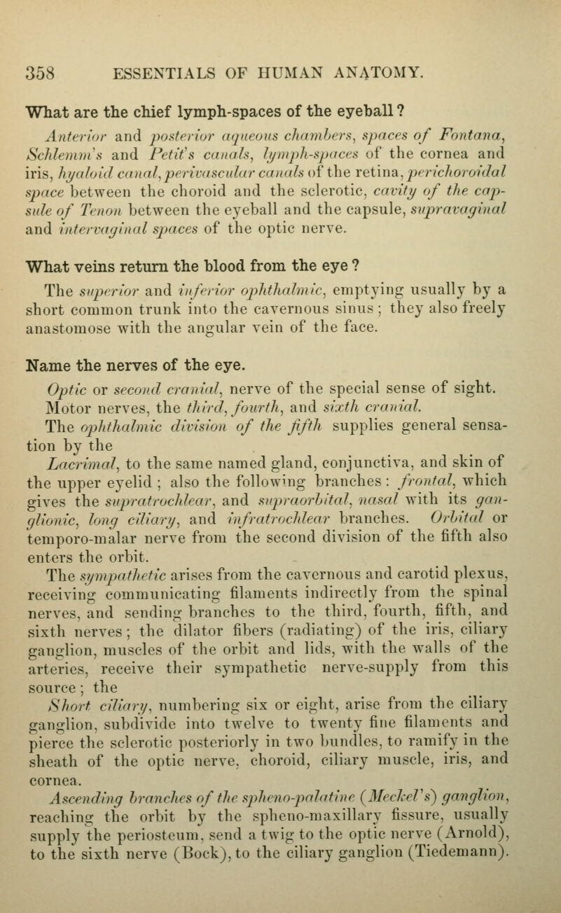 What are the chief lymph-spaces of the eyeball ? Anterior and poderiur aqueous chambers^ spaces of Fontana, Schlemnis and Fetit's canals, If/mph-spaces of the cornea and iris, hyaloid canal,perivascular canals of the retina, jierichoroidal space between the choroid and the sclerotic, cavity of the cap- sule of Tenon between the eyeball and the capsule, supravaginal and intervaginal spaces of the optic nerve. What veins return the blood from the eye ? The superior and inferior ophthalmic, emptying usually by a short common trunk into the cavernous sinus ; they also freely anastomose with the angular vein of the face. Name the nerves of the eye. Optic or second craniid, nerve of the special sense of sight. Motor nerves, the third, fourth, and sixth cranial. The ophthalmic division of the fifth supplies general sensa- tion by the Lacrimal, to the same named gland, conjunctiva, and skin of the upper eyelid ; also the following branches : frontal, which gives the supratrochlear, and supraorhital, nasal with its gan- glionic, long cdiary, and infratrochlear branches. Orbital or temporo-malar nerve from the second division of the fifth also enters the orbit. The sympathetic arises from the cavernous and carotid plexus, receiving communicating filaments indirectly from the spinal nerves, and sending branches to the third, fourth, fifth, and sixth nerves; the dilator fibers (radiating) of the iris, ciliary ganglion, muscles of the orbit and lids, with the walls of the arteries, receive their sympathetic nerve-supply from this source; the Short ciliary, numbering six or eight, arise from the ciliary ganglion, subdivide into twelve to twenty fine filaments and pierce the sclerotic posteriorly in two bundles, to ramify in the sheath of the optic nerve, choroid, ciliary muscle, iris, and cornea. Ascending branches of the spheno-pahttine (^MecheVs) ganglion, reaching the orbit by the spheno-maxillary fissure, usually supply the periosteum, send a twig to the optic nerve (Arnold), to the sixth nerve (Bock), to the ciliary ganglion (Tiedemann).