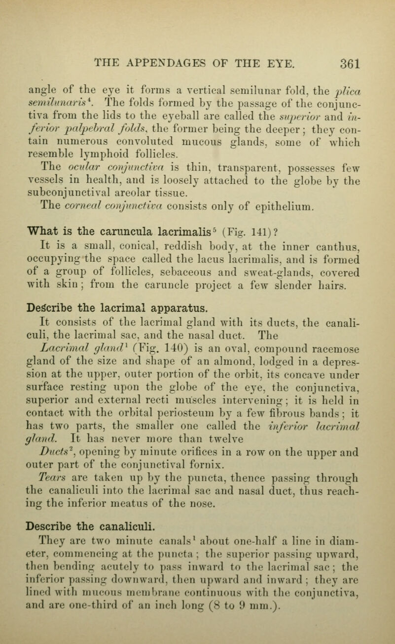 angle of the eye it forms a vertical semilunar fold, the plica semilunar^*. The folds formed by the passage of the conjunc- tiva from the lids to the eyeball are called the superior and in- ferior p)a^pebral folds, the former being the deeper ; they con- tain numerous convoluted mucous glands, some of which resemble lymphoid follicles. The ocular conjunctiva is thin, transparent, possesses few vessels in health, and is loosely attached to the globe by the subconjunctival areolar tissue. The corneal conjunctiva consists only of epithelium. What is the caruncula lacrimalis^ (Fig. 141)? It is a small, conical, reddish body, at the inner canthus, occupying the space called the lacus lacrimalis, and is formed of a group of follicles, sebaceous and sweat-glands, covered with skin; from the caruncle project a few slender hairs. Describe the lacrimal apparatus. It consists of the lacrimal gland with its ducts, the canali- culi, the lacrimal sac. and the nasal duct. The Lacrimal ghuuP (Fig. 140) is an oval, compound racemose gland of the size and shape of an almond, lodged in a depres- sion at the upper, outer portion of the orbit, its concave under surface resting upon the globe of the eye, the conjunctiva, superior and external recti muscles intervening; it is held in contact with the orbital periosteum by a few fibrous bands ; it has two parts, the smaller one called the inferior lacrimal gland. It has never more than twelve Ducts'^, opening by minute orifices in a row on the upper and outer part of the conjunctival fornix. Tears are taken up by the puncta, thence passing through the canaliculi into the lacrimal sac and nasal duct, thus reach- ing the inferior meatus of the nose. Describe the canaliculi. They are two minute canals^ about one-half a line in diam- eter, commencing at the puncta; the superior passing upward, then bending acutely to pass inward to the lacrimal sac ; the inferior passing downward, then upward and inward ; they are lined with mucous membrane continuous with the conjunctiva, and are one-third of an inch long (8 to 9 mm.).