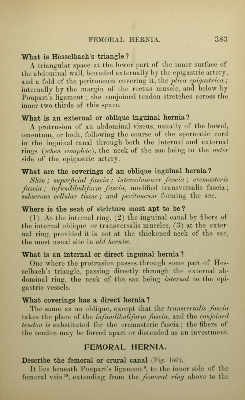What is Hesselbach's triangle ? A triangular space at the lower part of tlie inner surface of the abdominal wall, bounded externally by the epigastric artery, and a fold of the peritoneum covering it, the j}/ica epigastricd; internally by the margin of the rectus muscle, and below by Poupart's ligament; the conjoined tendon stretches across the inner two-thirds of this space. What is an external or oblique inguinal hernia? A protrusion of an abdominal viscus, usually of the bowel, omentum, or both, following the course of the spermatic cord in the inguinal canal through both the internal and external rings (icheii complete), the neck of the sac being to the outer side of the epigastric artery. What are the coverings of an oblique inguinal hernia? Skin; superjickd fascia; intercolainnar fascia; cremasteric fascia; infundihuliform fascia^ modified transversalis fascia ; subserous cellular tissue; and peritoneum forming the sac. Where is the seat of stricture most apt to be? (1) At the internal ring, (2) the inguinal canal by fibers of the internal oblique or transversalis muscles, (3) at the exter- nal ring, provided it is not at the thickened neck of the sac, the most usual site in old hernise. What is an internal or direct inguinal hernia? One wliere the protrusion passes through some part of Hes- selbach's triangle, passing directly through the external ab- dominal ring, the neck of the sac being internal to the epi- gastric vessels. What coverings has a direct hernia? The same as an oblique, except that the transversalis fascia takes the place of the iufandihuliform fascin, and the con joined tendon is substituted for the cremasteric fascia; the fibers of the tendon may be forced apart or distended as an investment. FEMORAL HERNIA. Describe the femoral or crural canal (Fig. 150). ft lies beneath Foupart's ligament, to the inner side of the femoral vein'^, extending from the femoral ring above to the