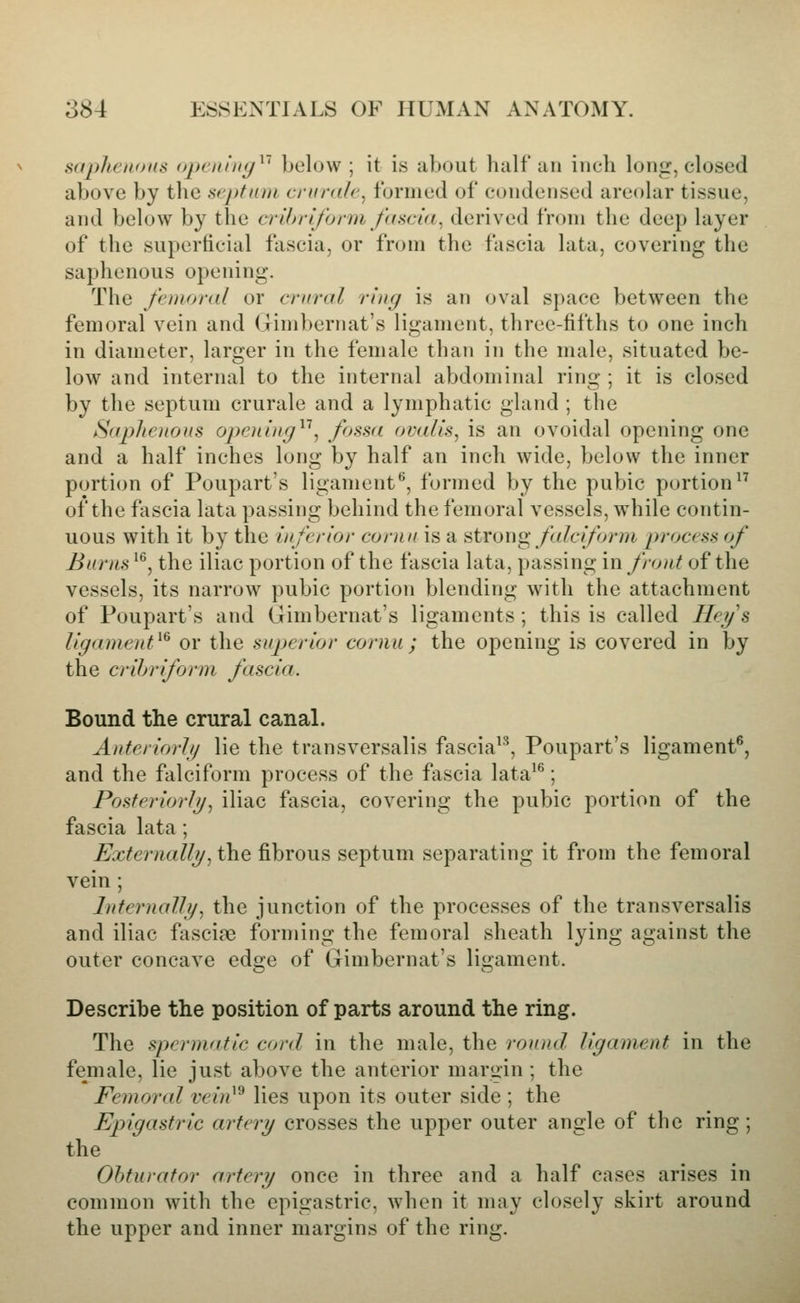 S((j}Jt('itoi(s opcniuy^' below ; it is about half an inch long, closed above by the sej)tnm cj-ura/c, formed of* condensed areolar tissue, and below by the ci'tbri/orm fascia, derived from the deep layer of the superficial fascia, or from the fascia lata, covering the saphenous opening. The femoral or crural ring is an oval space between the femoral vein and (rim])eriiat's ligament, three-fifths to one inch in diameter, larger in the female than in the male, situated be- low and internal to the internal abdominal ring ; it is closed by the septum crurale and a lymphatic gland ; the Saplicnous opciiing^\ fossa ovalis, is an ovoidal opening one and a half inches long by half an inch wide, below the inner portion of Poupart's ligament'^, formed by the pubic portion^^ of the fascia lata passing behind the femoral vessels, while contin- uous with it by the inferior cornn is a stroug falciform process of Barns ^^, the iliac portion of the fascia lata, ])assing in front of the vessels, its narrow pubic portion blending with the attachment of Poupart's and Gimbernat's ligaments ; this is called Ileifs ligament^^ or the superior cornu; the opening is covered in by the cribriform fascia. Bound the crural canal. Anteriorh/ lie the transversalis fascia^\ Poupart's ligament^, and the falciform process of the fascia lata^''; Posteriori}/^ iliac fascia, covering the pubic portion of the fascia lata; External It/, the fibrous septum separating it from the femoral vein ; Internall//, the junction of the processes of the transversalis and iliac fasciae fonning the femoral sheath lying against the outer concave edge of Gimbernat's ligament. Describe the position of parts around the ring. The spermatic cord in the male, the round ligament in the female, lie just above the anterior margin ; the Femond vein^^ lies upon its outer side ; the Epigastric artery crosses the upper outer angle of the ring; the Obturator artery once in three and a half cases arises in common with the epigastric, when it may closely skirt around the upper and inner margins of the ring.