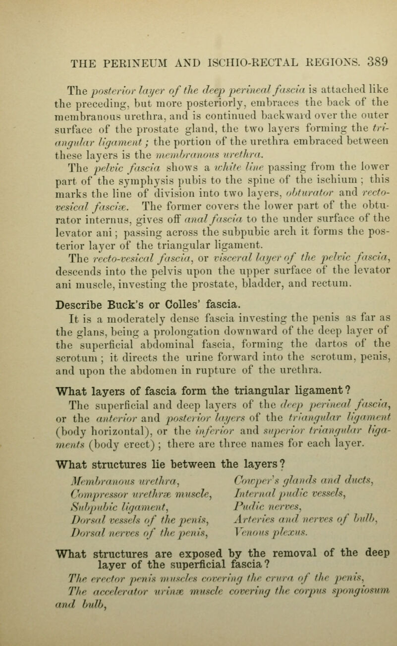 The posterior layer of the deep perineal fascia is attached like the preceding, but more posteriorly, embraces the back of the membranous urethra, and is continued backward over the outer surface of the prostate gland, the two layers forming the tri- angular ligament; the portion of the urethra embraced between these layers is the membranous urethra. The p>^^vic fascia shows a white line passing from the lower part of the symphysis pubis to the spine of the ischium ; this marks the line of division into two layers, obturator and recto- vesical fasciie. The former covers the lower part of the obtu- rator internus, gives off anal fascia to the under surface of the levator ani; passing across the subpubic arch it forms the pos- terior layer of the triangular ligament. The recto-vesical fascia, or visceral layer of the pelric fascia., descends into the pelvis upon the upper surface of the levator ani muscle, investing the prostate, bladder, and rectum. Describe Buck's or Colics' fascia. It is a moderately dense fascia investing the penis as far as the glans, being a prolongation downward of the deep layer of the superficial abdominal fascia, forming the dartos of the scrotum ; it directs the urine forward into the scrotum, penis, and upon the abdomen in rupture of the urethra. What layers of fascia form the triangular ligament ? The superficial and deep layers of the (hep perineal fascia^ or the anterior and posterior layers of the triangular ligament (body horizontal), or the inferior and superior frianguhir liga- ments (body erect) ; there are three names for each layer. What structures lie between the layers? Memhranons urethra, Cowpers glands and ducts, Compressor vrethrse. muscle, Internal pudic vessels, Subpubic ligament, Pudic nerves, Dorsid vessels of the penis. Arteries and nerves of bulb, Dorsal nerves of the jyejiis, Venous plexus. What structures are exposed by the removal of the deep layer of the superficial fascia? The erector penis muscles covering the crura of the j)enis. The accelerator urinae muscle covering the corpus sjiongiosiim and bulb,