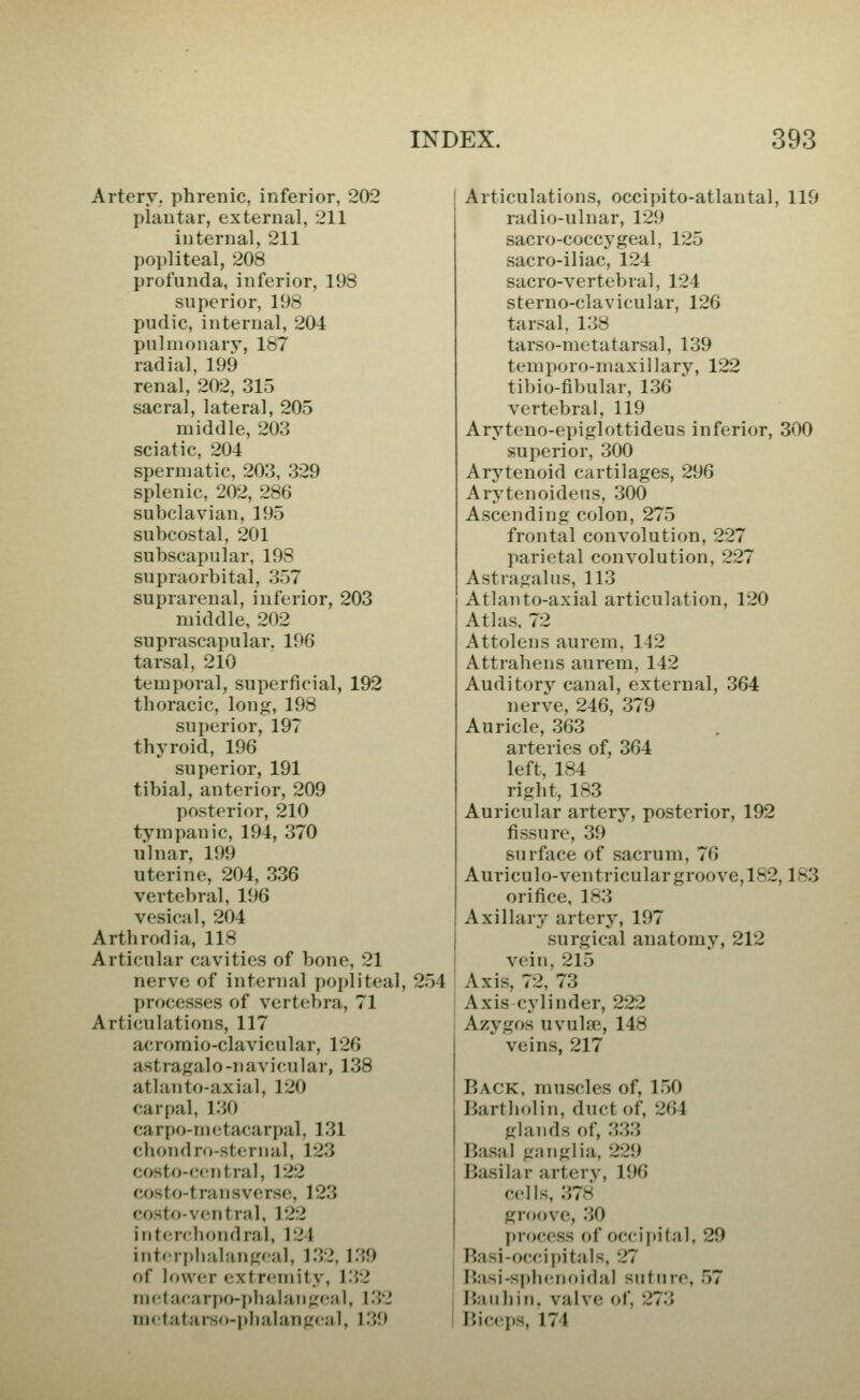 Artery, phrenic, inferior, 202 plantar, external, 211 internal, 211 popliteal, 208 profunda, inferior, 198 superior, 198 pudic, internal, 204 pulmonary, 187 radial, 199 renal, 202, 315 sacral, lateral, 205 middle, 203 sciatic, 204 spermatic, 203, 329 splenic, 202, 286 subclavian, 195 subcostal, 201 subscapular, 198 supraorbital, 357 suprarenal, inferior, 203 middle, 202 suprascapular. 196 tarsal, 210 temporal, superficial, 192 thoracic, long, 198 superior, 197 thyroid, 196 superior, 191 tibial, anterior, 209 posterior, 210 tympanic, 194, 370 ulnar, 199 uterine, 204, 336 vertebral, 196 vesical, 204 Arthrodia, 118 Articular cavities of bone, 21 nerve of internal po])liteal, 254 processes of vertebra, 71 Articulations, 117 acrornio-clavicular, 126 astragalo-navicular, 138 atlanto-axial, 120 carpal, 130 carpo-metacarpal, 131 chondro-sternal, 123 costo-central, 122 costo-transvcrse, 123 costo-ventral, 122 ijitcrfboridral, 124 int( rplialangcal, 132. 139 of btwcr extremity, 1.32 metacari»o-pbaIan;i('aI, 132 mctatarsd-plialanfrcal, 1.39 Articulations, occipito-atlautal, 119 radio-ulnar, 129 sacro-coccygeal, 125 sacro-iliac, 124 sacro-vertebral, 124 sterno-clavicular, 126 tarsal. 138 tarso-metatarsal, 139 temporo-maxillary, 122 tibio-fibular, 1.36  vertebral, 119 Aryteno-epiglottideus inferior, 300 superior, 300 Arytenoid cartilages, 296 Arytenoideus, 300 Ascending colon, 275 frontal convolution, 227 parietal convolution, 227 Astragalus, 113 Atlanto-axial articulation, 120 Atlas. 72 Attolens aurem, 142 Attrahens aurem, 142 Auditory canal, external, 364 nerve, 246, 379 Auricle, 363 arteries of, 364 left, 184 right, 183 Auricular artery, posterior, 192 fissure, 39  surface of sacrum, 76 Auriculo-ventricular groove,182,183 orifice, 183 Axillary arterj-, 197 surgical anatomy, 212 vein, 215 Axis, 72, 73 Axis cylinder, 222 Azygos uvulae, 148 veins, 217 Back, muscles of, 150 Bartholin, duct of, 264 glands of, 333 Basal ganglia, 229 Ba.silar arterv, 196 cells, 378 groove, 30 process of occipital, 29 Basi-occipitals, 27 Basi-sphenoidal suture, .57 Baubin, valve of, 273 Bic(!ps, 174