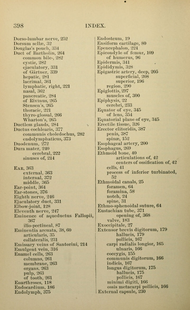 Dorso-lumbar nerve, 2o2 Dorsum sclhe, .'W Douglas's poucl), ;>.'>4 Duct of Biutholin, 2G4 common bile-, 282 cystic, 282 ejaculiitory, 331 of Gartner, 339 hepatic, 281 lacrimal, 361 lymphatic, right, 221 nasal, 362 pancreatic, 284 of Eivinus, 265 Stensen's, 265 thoracic, 221 thj'^ro-glossal, 266 Wharton's, 265 Ductless glands, 284 Ductus cochlearis, 377 communis choledochus, 282 endolymphaticus, 373 Duodenum, 272 Dura mater, 240 cerebral, 222 sinuses of, 214 Ear, 363 external, 363 internal, 372 middle, 365 Ear-point, 364 Ear-stones, 376 Eighth nerve, 246 Ejaculatory duct, 331 Elbow-joint, 128 Eleventh nerve, 247 Eminence of aqueductus Fallopii, 367 ilio-pectineal, 87 Eminentia arcuata, 38, 60 articularis, 35 collateral is, 231 Emissary veins of Santorini, 214 Emulgent vein, 316 Enamel cells, 263 columns, 261 membrane, 263 organs, 263 pulp, 263 of tooth, 261 Enarthroses, 118 Endocardium, 186 Eudolymph, 375 Endosteum, 19 Ensiform cartilage, 80 Epenceidialon, 224 Epicondyle of femur, 109 of humerus, 96 Epidermis, 341 Epididymis, 328 Epigastric artery, deep, 205 superficial, 208 superior, 196 region, 290 Epiglottis, 297 muscles of, 300 Epiphysis, 22 cerebri, 233 Equator of eye, 345 of lens, 354 Equatorial plane of eye, 345 Erectile tissue, 326 Erector clitoridis, 387 penis, 387 spinse, 152 Esophageal artery, 200 Esophagus, 269 Ethmoid bone, 40 articulations of, 42 centers of ossification of, 42 cells, 41 process of inferior turbinated, 52 Ethmoidal canals, 25 foramen, 64 foramina, 58 notch, 24 spine, 31 Ethmo-sphenoidal suture, 64 Eustachian tube, 371 opening of, 368 valve, 183 Exoccipitale, 27 Extensor brevis digitorum, 179 hallucis, 179 pollicis, 167 carpi radialis longior, 165 ulnaris, 166 coccygis, 155 communis digitorum, 166 indicis, 167 longus digitorum, 175 hallucis, 175 pollicis, 167 minimi digiti, 166 ossis metacarpi pollicis, 166 External capsule, 230