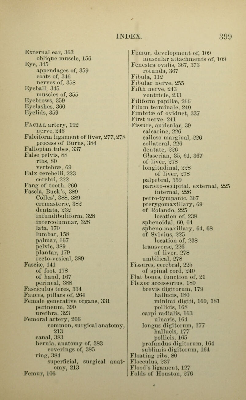 External ear, 363 oblique muscle, 156 Eye, 345 appendages of, 359 coats of, 346 nerves of, 358 Eyeball, 345 muscles of, 355 Ej'ebrows, 359 Eyelashes, 360 Eyelids, 359 Facial artery, 192 nerve, 246 Falciform ligament of liver, 277,278 process of Burns, 384 Fallopian tubes, 337 False pelvis, 88 ribs, 80 vertebrae, 69 Falx cerebelli,223 cerebri, 2:22 Fang of tooth, 260 Fascia, Buck's, 389 Colics', 3«8, 389 cremasteric, 382 dentata, 232 infundibuliform, 328 intercolumnar, 328 lata, 170 lumbar, 158 palmar, 167 pelvic, 389 plantar, 179 recto-vesical, 389 Fasciae, 141 of foot, 178 of hand,167 perineal, 388 Fasciculus teres, 334 Fauces, pillars of, 264 Female generative organs, 331 perineum, 390 urethra, 323 Femoral artery, 206 common, surgical anatomy, 213 canal, 383 hernia, anatomy of, 383 coverings of, 385 ring, 384 superficial, surgical anat- omy, 213 Femur, lOG Femur, development of, 109 muscular attachments of, 109 Fenestra oval is, 367, 373 rotunda, 367 Fibula, 112 Fibular nerve, 255 Fifth nerve, 243 ventricle, 233 Filiform papillae, 266 Filum termiuale, 240 Fimbriae of oviduct, 337 First nerve, 241 Fissure, auricular, 39 calcarine, 226 calloso-marginal, 226 collateral, 226 dentate, 226 Glaserian, 35, 61, 367 of liver, 278 longitudinal, 228 of liver, 278 palpebral, 359 parieto-occipital. external, 225 internal, 226 petro-tympanic, 367 pterygomaxillary, 69 of Eolando, 225 location of, 238 sphenoidal, 60. 64 spheno-maxillary, 64, 68 of Sylvius, 225 location of, 238 transverse, 226 of liver, 278 umbilical, 278 Fissures, cerebral, 225 of spinal cord, 240 Flat bones, function of, 21 Flexor accessorius, 180 brevis digitorum, 179 hallucis, ISO minimi digiti, 169, 181 pollicis, 168 carpi radialis, 163 ulnaris, 164 longus digitorum, 177 hallucis, 177 pollicis, 165 ]»rofundus digitorum, 164 siiblimis digitorum, 164 Fhmting ril)S, 80 Flocculus, 2'.i7 Fhjod's ligament, 127 Folds of Houston, 276