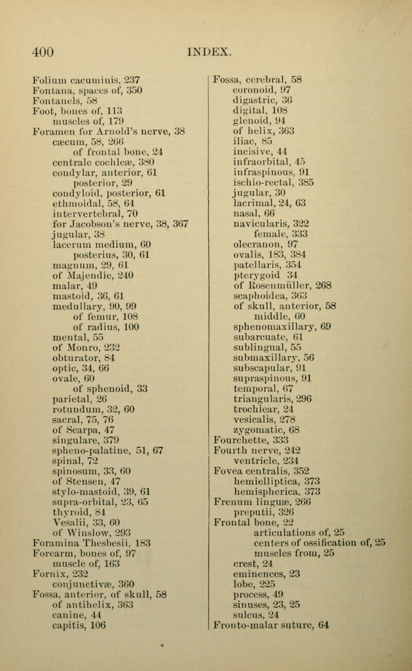 Folium cacuniinis, 237 Fontana, spaces of, 350 Fontanels, 58 Foot, bones of, 113 muscles of, 179 Foramen for Arnold's nerve, 38 caicum, 58, 2UG of frontal bone, 24 centrale cocbleai, 380 condj'lar, anterior, 61 posterior, 29 condyloid, posterior, 61 ethmoidal, 58, 64 intervertebral, 70 for Jacobson's nerve, 38, 367 jugular, 38 lacerum medium, 60 posterius, 30, 61 magnum, 29, 61 of Majendie, 240 malar, 49 mastoid, 36, 61 medullary, 90, 99 of femur, 108 of radius, 100 mental, 55 of Monro, 232 obturator, 84 optic, 34, 66 ovale, 60 of sphenoid, 33 parietal, 26 rotundum, 32, 60 sacral, 75, 76 of Scarpa, 47 singulare, 379 spheno-palatiue, 51, 67 spinal, 72 spinosum, 33, 60 of Stensen, 47 stylo-mastoid, 39, 61 supra-orbital, 23, 65 thyroid, 84 Vesalii, 33, 60 of Winslow, 293 Foramina Thesbesii, 183 Forearm, bones of, 97 muscle of, 163 Fornix, 232 conjunctivfe, 360 Fossa, anterior, of skull, 58 of antihelix, 363 canine, 44 capitis, 106 Fossa, cerebral, 58 coronoid, 97 digastric, 36 digital, 108 glenoid, 94 of helix, 363 iliac, 85 incisive, 44 infraorbital, 45 infraspiuous, 91 ischio-rectal, 385 jugular, 30 lacrimal, 24, 63 nasal, 66 uavicularis, 322 female, 333 olecranon, 97 ovalis, 183, 384 patellaris, 354 pterygoid 34 of Rosenmiiller, 268 scaphoidea, 363 of skull, anterior, 58 middle, 60 sphenomaxillary, 69 subarcuate, 61 sublingual, 55 submaxillary, 56 subscapular, 91 suprasjtinous, 91 temporal, 67 triangularis, 296 trochlear, 24 vesicalis, 278 zygomatic, 68 Fourchette, 333 Fourth nerve, 242 ventricle, 234 Fovea centralis, 352 hemielliptica, 373 hemispherica, 373 Frenum linguae, 266 preputii, 326 Frontal bone, 22 articulations of, 25 centers of ossification of, 25 muscles from, 25 crest, 24 eminences, 23 lobe, 225 process, 49 sinuses, 23, 25 sulcus, 24 Fron to-malar suture, 64