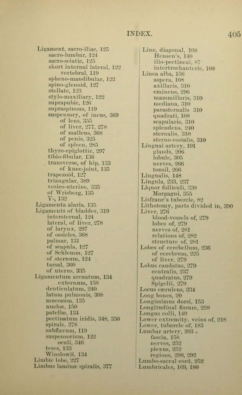 Lij^ament, sacro-iliac. 125 sacro-luin])ar, 124 sacro-sciatic, 12.) short internal lateral, 122 vertebral, 119 spheno-mandibular, 122 spino-glenoid, 127 stellate, 123 stylo-maxillary, 122 suprapubic, 126 supraspinous, 119 suspensory, of incus, 369 of lens, 355 of liver, 277, 278 of malleus, 368 of penis, 325 of si)leen, 2S5 thyro-epis^lottic, 297 tibio-fibular, 136 transverse, of hip, 133 of knee-joint, 135 trapezoid, 127 triangular, 389 vesico-uterine, 335 of Wrisberg, 135 Y-, 132 Ligamenta alaria. 135 Ligaments of bladder, 319 intersternal, 124 lateral, of liver, 278 of larynx, 297 of ossicles, 368 palmar, 131 of scapula, 127 of Schlemin, 127 of sternum, 124 tarsal, 360 of uterus. 335 Ligamentum arcuatum, 134 externum, 158 denticiilatnm, 240 latum pulmonis, 308 mucf)sum, 135 nuclue, 150 patellfE, 134 pectinntum iridis, 348, 350 spirale, 378 subflavum, 119 suspensorium, 122 oculi, 346 t'-ris. 133 Winslowii. 134 I>iml)ic IoIk;, 227 Limbus laminte spiralis, 377 Line, diagonal, 108 Hensen's, 140 ilio-pectirieai, .'-7 intertrochanteric, 108 Linea alba, 156 aspera, 108 axillaris, 310 eminens, 296 niammillaris. 310 mediana, 310 parasternalis 310 quadrat i, 108 scapularis, 310 splendens, 240 sternalis, 310 stern o-costal is, 310 Lingual arterv, 191 glands, 206 lobule, 305 nerves, 266 tonsil, 266 Lingualis, 148 Lingula, 233, 237 Liquor folliculi, 338 Morgagni. 355 Lisfranc's tubercle, 82 Lithotomy, i)arts divided in, 390 Liver, 276 blood-vessels of, 279 lobes of, 279 nerves of, 281 relations of, 282 structure of, 281 Lobes of cerebellum, 236 of cerel)rum, 225 of liver. 279 Lobus caudatus, 279 centralis, 237 quad rat us, 279 Spigelii, 279 Locus cffruleus, 234 I Long bones, 20 , Longissimus dorsi, 153 I Longitudinal fissure, 228 ' Longus colli, 1 19 Lower extremity, veins of, 218 ' Lower, tubercle of, 183 j Lumbar arterv, 203 . t fjiscia, 158 I nerves, 252 plexus, 252 I regions, 290, 292 Liimbo-sacral cord, 252 Lumbricales, l(i9, 180