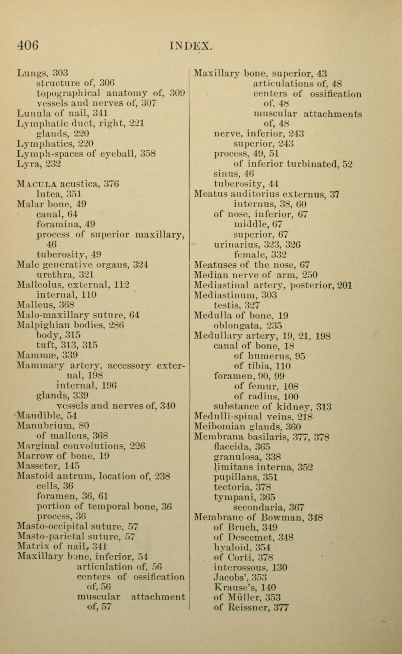 Lungs, 303 structure of, 300 toi)ognii)hical anatomy of, 309 vessels and nerves of, 307 Lunula of nail, 341 Lvni]>liatic duct, right, 221 glands, 220 Lynii)liatics, 220 Lvniph-spaces of eyeball, 358 Lyra, 232 Macula acustica, 376 lutea, 351 Malar bone, 49 canal, (J4 foramina, 49 process of superior maxillary, 46 tuberosity, 49 Male generative organs, 324 urethra, 321 Malleolus, external, 112 internal, 110 Malleus, 368 Malo-maxillary suture, 64 Malpighian bodies, 236 body, 315 tuft, 313, 315 Mamm06, 339 Mammayy artery, accessory exter- nal, 198 internal, 196 glands, 339 vessels and nerves of, 340 Mandible, 54 Manubrium, 80 of malleus, 368 ^larginal convolutions, 226 Marrow of bone, 19 Masseter, 145 Mastoid antrum, location of, 238 cells, 36 foramen, 36, 61 portion of temporal bone, 36 process, 36 Masto-occipital suture, 57 Masto-parietal suture, 57 Matrix of nail* 341 Maxillary bane, inferior, 54 articulation of, 56 centers of ossification of, 56 muscular attachment of, 57 Maxillary bone, superior, 43 articulations of, 48 centers of ossification of, 48 muscular attachments of, 48 nerve, inferior, 243 superior, 243 process, 49, 51 of inferior turbinated, 52 sinus, 46 tuberosity, 44 Meatus auditorius externus, 37 internus, 38, 60 of nose, inferior, 67 middle, 67 superior, 67 urinarius, 323, 326 female, 332 Meatuses of the nose, 67 Median nerve of arm, 250 Mediastinal artery, posterior, 201 Mediastinum, 303 testis, 327 Medulla of bone. 19 oblongata, 235 Medullary artery, 19, 21, 198 canal of bone, 18 of humerus, 95 of tibia, 110 foramen, 90, 99 of femur, 108 of radius, 100 substance of kidney, 313 Medulli-spinal veins, 2i8 Meibomian glands, 360 Membrana basilaris, 377, 378 fiaccida, 365 granulosa, 338 limitans interna, 352 pupillans, 351 tectoria, 378 tympani, 365 secondaria, 367 Membrane of Bowman, 348 of Bruch, 349 of Descemet, 348 hyaloid, .354 . of Corti, 378 interossous, 130 Jacobs', 353 Krause's, 140 of Miiller, 353 of Reissuer, 377