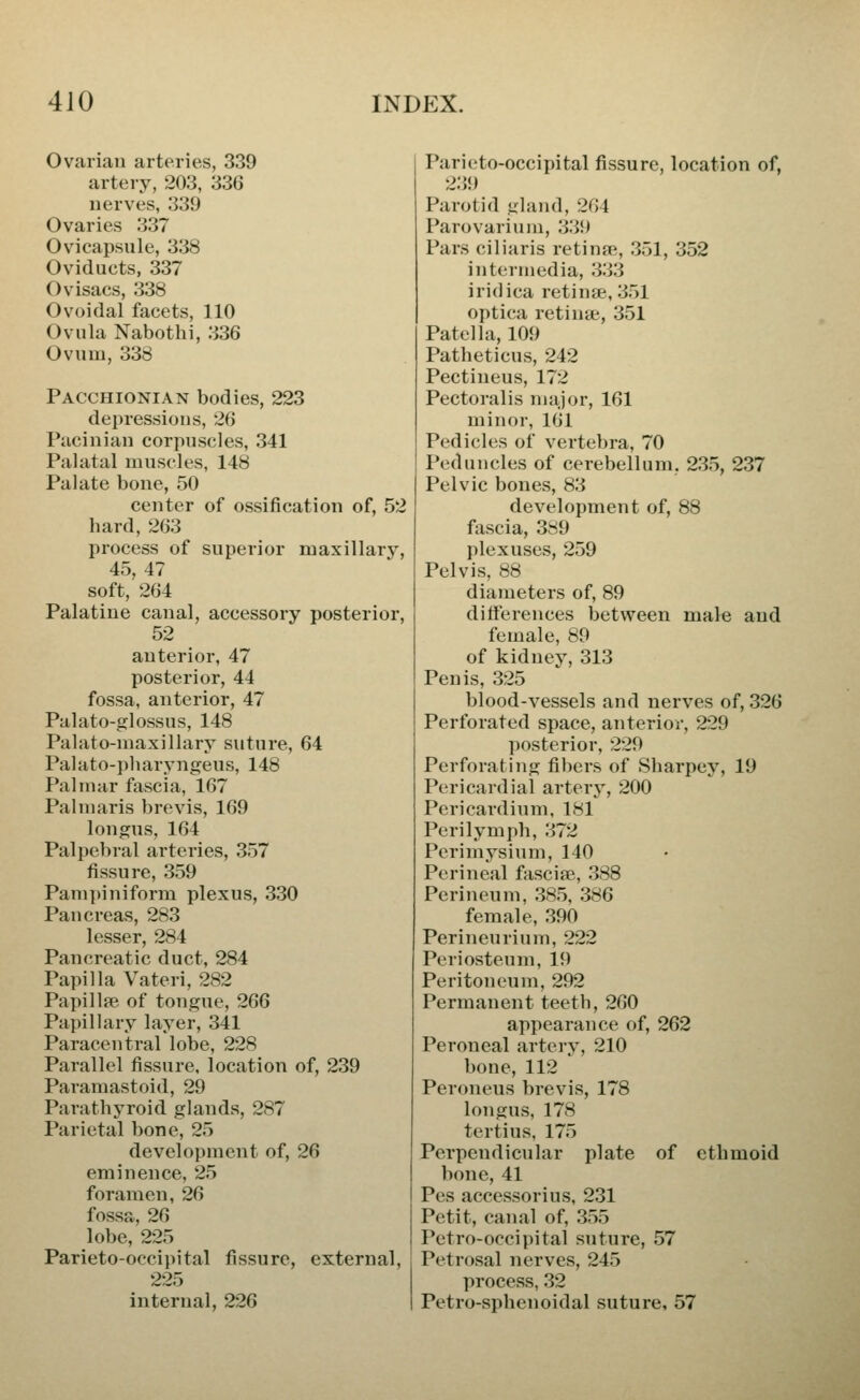 Ovarian arteries, 339 artery, 203, 33G nerves, 339 Ovaries 337 Ovicapsule, 338 Oviducts, 337 Ovisacs, 338 Ovoidal facets, 110 Ovula Nabothi, 336 Ovum, 338 Pacchionian bodies, 223 depressions, 26 Pacinian corpuscles, 341 Palatal muscles, 148 Palate bone, 50 center of ossification of, 52 hard, 263 process of superior maxillary, 45, 47 soft, 264 Palatine canal, accessory posterior, 52 anterior, 47 posterior, 44 fossa, anterior, 47 Palato-glossus, 148 Palato-maxillary suture, 64 Palato-pharyngeus, 148 Palinur fascia, 167 Palniaris brevis, 169 longus, 164 Palpebral arteries, 357 fissure, 359 Pampiniform plexus, 330 Pancreas, 283 lesser, 284 Pancreatic duct, 284 Papilla Vateri, 282 Papillfe of tongue, 266 Papillary layer, 341 Paracentral lobe, 228 Parallel fissure, location of, 239 Paramastoid, 29 Parathyroid glands, 287 Parietal bone, 25 development of, 26 eminence, 25 foramen, 26 fossa, 26 lobe, 225 Parietooccipital fissure, external, 225 internal, 226 Paricto-occipital fissure, location of, 23!) Parotid gland, 264 Parovarium, 339 Pars ciliaris retina, 351, 352 intermedia, 333 iridica retina;, 351 optica retinae, 351 Patella, 109 Patheticus, 242 Pectineus, 172 Pectoralis major, 161 minor, 161 Pedicles of vertebra, 70 Peduncles of cerebellum. 235, 237 Pelvic bones, 83 development of, 88 fascia, 389 plexuses, 259 Pelvis, 88 diameters of, 89 differences between male and female, 89 of kidney, 313 Penis, 325 blood-vessels and nerves of, 326 Perforated space, anterior, 229 posterior, 229 Perforating fibers of Sharpey, 19 Pericardial arterj, 200 Pericardium, 181 Perilymph, 372 Perimysium, 140 Perineal fasciae, 388 Perineum, 385, 386 female, 390 Perineurium, 222 Periosteum, 19 Peritoneum, 292 Permanent teeth, 260 appearance of, 262 Peroneal artery, 210 bone, 112 Peroneus brevis, 178 longus, 178 tertius, 175 Perpendicular plate of ethmoid bone, 41 Pes accessorius, 231 Petit, canal of, 355 Pctro-occipital suture, 57 Petrosal nerves, 245 process, 32 Petro-sphenoidal suture, 57