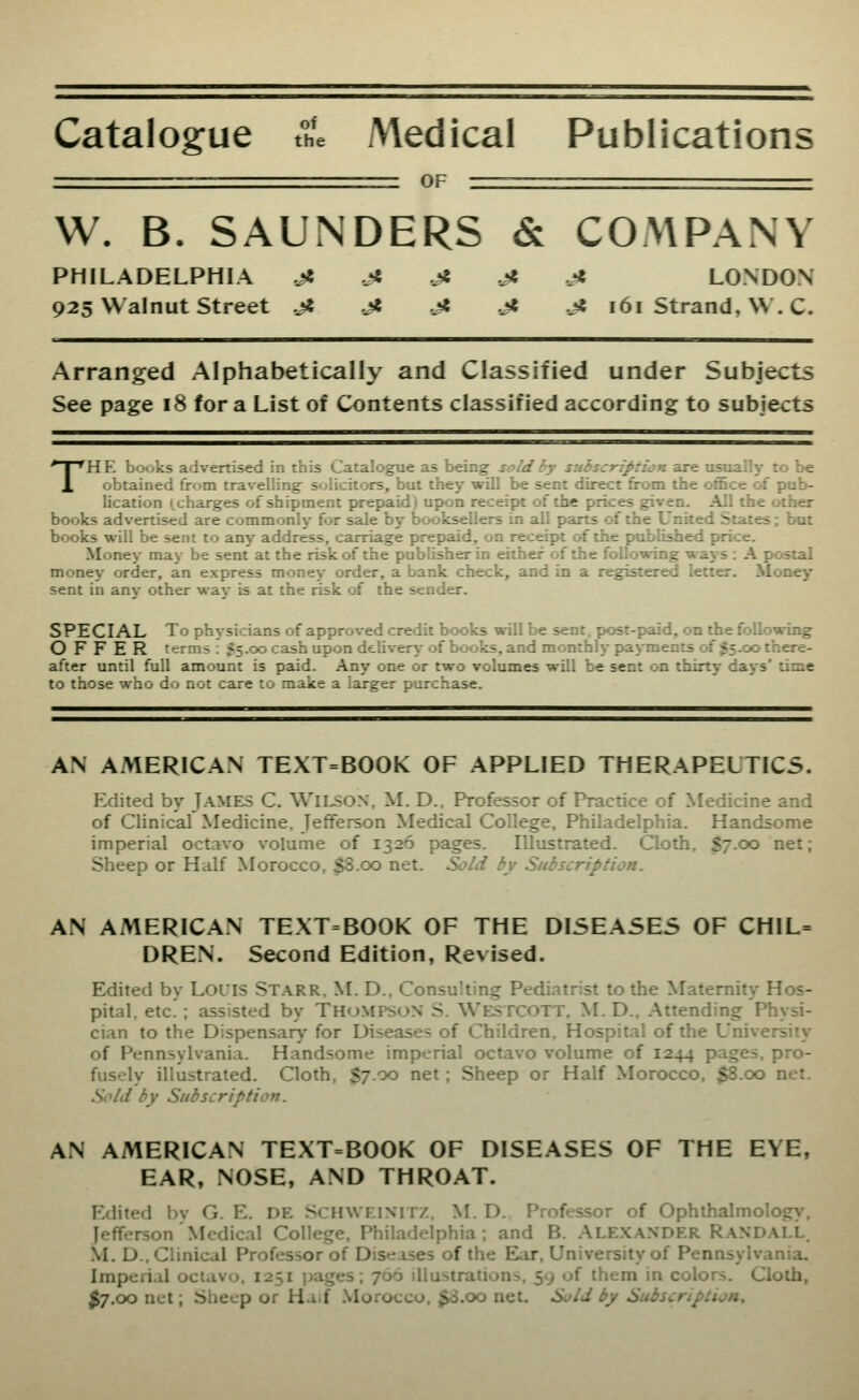 Catalogue the Medical Publications OF W. B. SAUNDERS & COMPANY PHILADELPHIA .j8 jt .jt .ji .Jt LONDON 925 Walnut Street ji .Jt .ji .Jt .jt 161 Strand, VV. C. Arranged Alphabetically and Classified under Subjects See page 18 for a List of Contents classified according to subjects THE books advertised in this Catalogue as being send cy subscription asc usuaiiy to be obtained from travelling solicitors, but they will be sent direct from the ofiBce oi pub- lication (^charges of shipment prepaid) upon receipt of the prices given. All the other books advertised are commonly for sale by booksellers in all parts of the United States; but books will be sent to any address, carriage prepaid, on receipt of the published price. Money may be sent at the risk of the publisher in either of the following ways : A postal money order, an express money order, a bank check, and in a registered letter. Money sent in any other way is at the risk of the sender. SPECIAL To physicians of approved credit books will be sent, post-paid, on the following OFFER terms : $5.00 cash upon delivery of books, and monthly payments of 555.00 there- after until full amount is paid. Any one or two volumes will be sent on thirty days' time to those who do not care to make a larger purchase. AN AMERICAN TEXT=BOOK OF APPLIED THERAPEUTICS. Edited by James C. Wilson, M. D., Professor of Practice of Medi.ir.e ar.d of Clinical Medicine, Jefferson Medical College, Philadelphia. Handsome imperial octavo volume of 1326 pages. Illustrated. Cloth, $7.00 net; Sheep or Half Morocco, $8.00 net. Sold by Subscription. AN AMERICAN TE.\T=BOOK OF THE DISEASES OF CHIL= DREN. Second Edition, Revised. Edited by Louis Starr. M. D., Consulting Pediatrist to the Maternity Hos- pital, etc'; assisted by THOMPSON S. Westcott. M. D., .Attending Physi- cian to the Dispensary for Diseases of Children, Hospital of the University of Pennsylvania. Handsome imperial octavo volume of 1244 pages, pro- fusely illustrated. Cloth, $7.00 net; Sheep or Half Morocco, $8.00 net. Sold by Subscription. AN AMERICAN TEXT=BOOK OF DISEASES OF THE EYE, EAR, NOSE, AND THROAT. Edited bv G. E. DE SCHWEIMTZ, M. D. Professor of Ophthalmology. Jefferson'Medical College, Philadelphia; and B. .ALE.VANDER Randall. M. D.. Clinical Professor of Diseases of the Elir, University of Pennsylvania. Imperial octavo, 1251 pages; 706 illustrations, 59 of them in colors. Cloth, ^7,00 net; Sheep or Ha.f .Morocco, $3.oo net. Sold by Subscription.