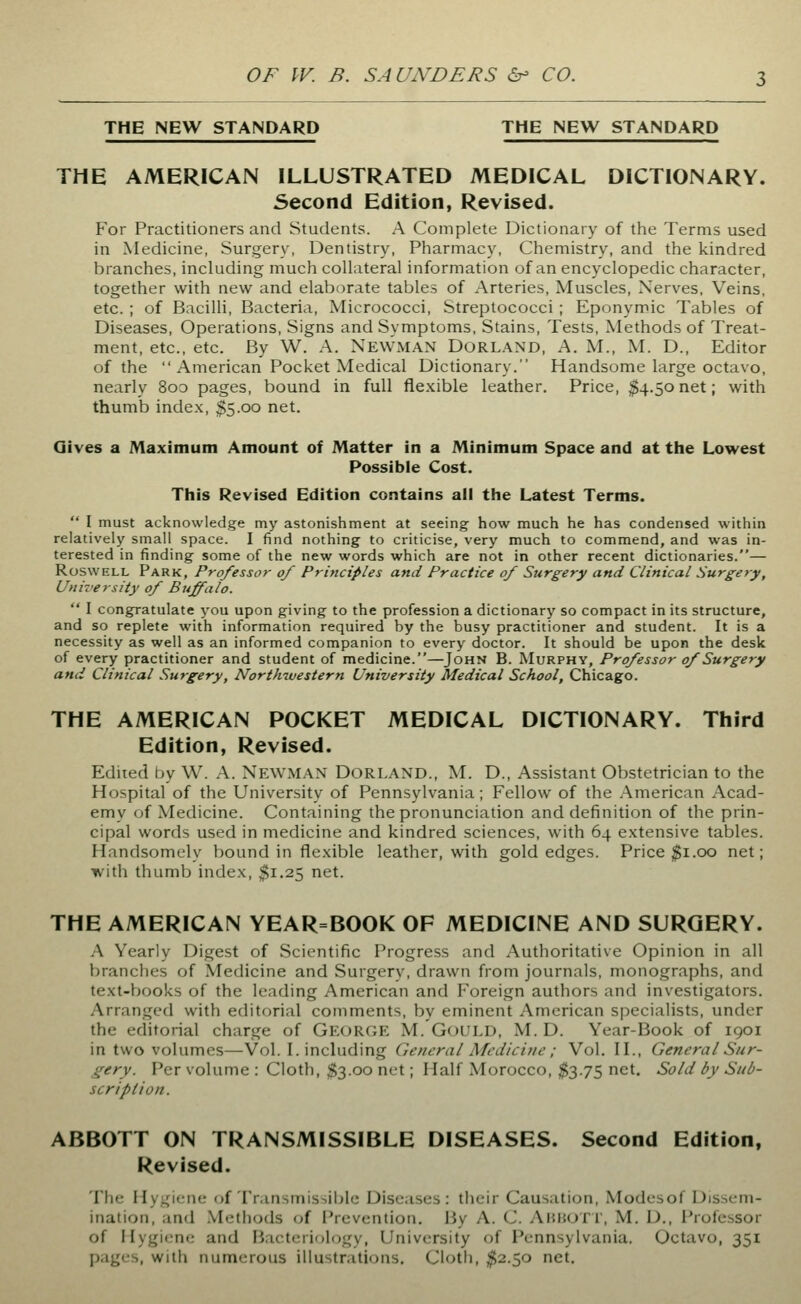 THE NEW STANDARD THE NEW STANDARD THE AMERICAN ILLUSTRATED MEDICAL DICTIONARY. Second Edition, Revised. For Practitioners and Students. A Complete Dictionary of the Terms used in Medicine, Surgery, Dentistry, Pharmacy, Chemistry, and the kindred branches, including much collateral information of an encyclopedic character, together with new and elaborate tables of Arteries, Muscles, Nerves, Veins, etc. ; of Bacilli, Bacteria, Micrococci, Streptococci ; Eponymic Tables of Diseases, Operations, Signs and Symptoms, Stains, Tests, Methods of Treat- ment, etc., etc. By W. A. Newman Dorland, A. M., M. D., Editor of the  American Pocket Medical Dictionary. Handsome large octavo, nearly 8oo pages, bound in full flexible leather. Price, ^4.50net; with thumb index, $5.00 net. Gives a Maximum Amount of Matter in a Minimum Space and at the Lowest Possible Cost. This Revised Edition contains all the Latest Terms.  I must acknowledge my astonishment at seeing how much he has condensed within relatively small space. I find nothing to criticise, very much to commend, and was in- terested in finding some of the new words which are not in other recent dictionaries.— RoswELL Park, Professor of Principles and Practice of Surgery and Clinical Surgery, University of Buffalo.  I congratulate you upon giving to the profession a dictionary so compact in its structure, and so replete with information required by the busy practitioner and student. It is a necessity as well as an informed companion to every doctor. It should be upon the desk of every practitioner and student of medicine.—John B. Murphy, Professor of Surgery and Clinical Surgery, Northwestern University Medical School, Chicago. THE AMERICAN POCKET MEDICAL DICTIONARY. Third Edition, Revised. Edited by W. A. NEWMAN DoRLAND., M. D., Assistant Obstetrician to the Hospital of the University of Pennsylvania; Fellow of the American Acad- emy (jf Medicine. Containing the pronunciation and definition of the prin- cipal words used in medicine and kindred sciences, with 64 extensive tables. Handsomely bound in flexible leather, with gold edges. Price $1.00 net; with thumb index, $1.25 net. THE AMERICAN YEAR=BOOK OF MEDICINE AND SURGERY. A Yearly Digest of Scientific Progress and Authoritative Opinion in all branches of Medicine and Surgery, drawn from journals, monographs, and text-books of the leading American and Foreign authors and investigators. Arranged with editorial comments, by eminent American specialists, under the editorial charge of George M. Gould, M. D. Year-Book of 1901 in two volumes—Vol. I. including Cieneral Medicine ; Vol. IL, General Sur- gery. Per volume : Cloth, $3.00 net; Half Morocco, $3.75 net. Sold by Sub- scription. ABBOTT ON TRANSMISSIBLE DISEASES. Second Edition, Revised. The Hygiene (jf Transmissible Diseases: their Causation, Modesof Dissem- ination, and .VIetiiods of IVevention. By A. C. AhhoTI', M. D., I'rofcssor of Hygiene and Fiacteriology, University of Pennsylvania. Octavo, 351 pages, with numt^rous illustrations. Cloth, ^2.50 net.