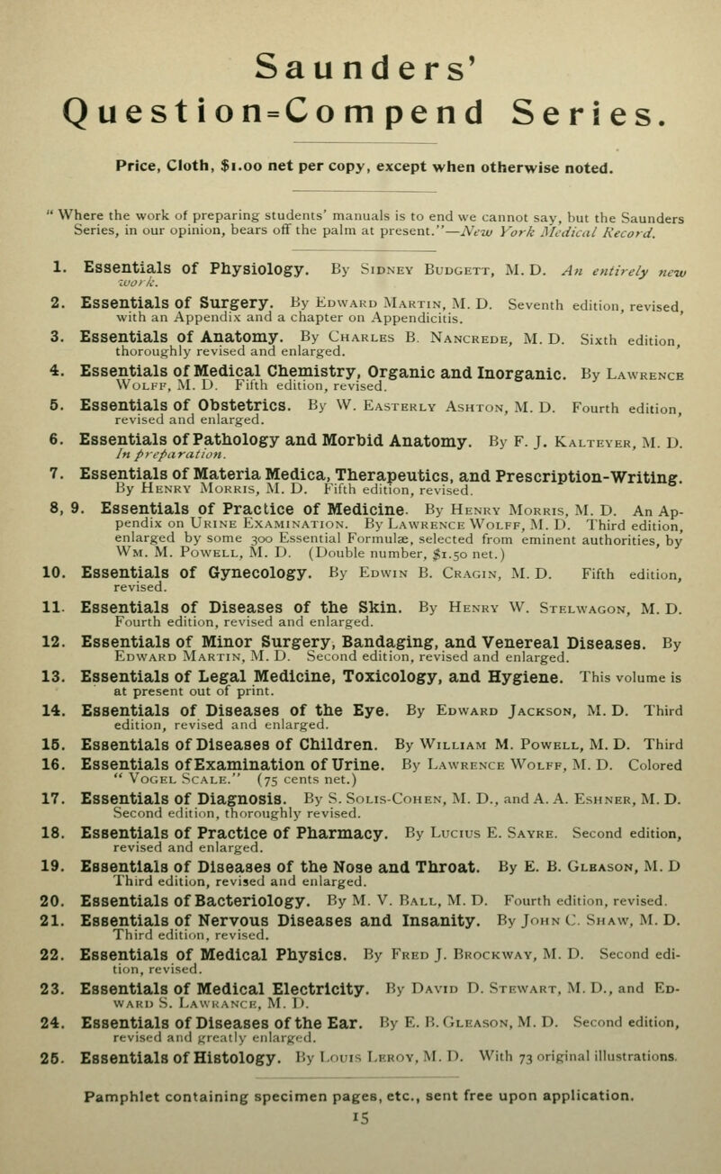 Sau nders' Question = Compend Series. Price, Cloth, $i.oo net per copy, except when otherwise noted.  Where the work of preparing students' manuals is to end we cannot say, but the Saunders Series, in our opinion, bears off the palm at present.—New York Medical Record. 1. Essentials of Physiology. By Sidney Budgett, M. D. An entirely new ivoik. 2. Essentials of Surgery. By Edward Martin, M. D. Seventh edition, revised with an Appendix and a chapter on Appendicitis. ' ' 3. Essentials of Anatomy. By Charles B. Nancrede, M. D. Sixth edition thoroughly revised and enlarged. ' 4. Essentials of Medical Chemistry, Organic and Inorganic. By Lawrence Wolff, M. D. Fifth edition, revised. 5. Essentials of Obstetrics. By W. Easterly Ashton, M. D. Fourth edition, revised and enlarged. 6. Essentials of Pathology and Morbid Anatomy. By f. j. Kalteyer, m. d. In preparation. 7. Essentials of Materia Medica, Therapeutics, and Prescription-Writing. By Henry Morris, M. D. Fifth edition, revised. 8. 9. Essentials of Practice of Medicine. By Henry Morris, M. D. An Ap- pendix on Urine Examination. By Lawrence Wolff, M. D. Third edition, enlarged by some 300 Essential Formulae, selected from eminent authorities, by Wm. M. Powell, M. D. (Double number, ;$i.5o net.) 10. Essentials of Gynecology. By Edwin B. Cr.\gin, M. D. Fifth edition, revised. 11. Essentials of Diseases of the Skin. By Henry w. Stelwagon, m. d. Fourth edition, revised and enlarged. 12. Essentials of Minor Surgery, Bandaging, and Venereal Diseases. By Edward Martin, IVL D. Second edition, revised and enlarged. 13. Essentials of Legal Medicine, Toxicology, and Hygiene. This volume is at present out of print. 14. Essentials of Diseases of the Eye, By Edward Jackson, M. D. Third edition, revised and enlarged. 16. Essentials Of Diseases Of Children. By William M. Powell, M. D. Third 16. Essentials Of Examination Of Urine. By Lawrence Wolff, M. D. Colored  VoGEL Scale. (75 cents net.) 17. Essentials of Diagnosis. By S. Solis-Cohen, ]\L D., and A. A. Eshner, M. D. Second edition, thoroughly revised. 18. Essentials of Practice of Pharmacy. By Lucius E. Sayre. Second edition, revised and enlarged. 19. Essentials of Diseases of the Nose and Throat. By E. B. Glbasqn, M. D Third edition, revised and enlarged. 20. Essentials of Bacteriology. By M. V. Ball, M. D. Fourth edition, revised. 21. Essentials of Nervous Diseases and Insanity. By John c. Shaw, M. D. Third edition, revised. 22. Essentials of Medical Physics, By Fred J. Brockway, M. D. Second edi- tion, revised. 23. Essentials of Medical Electricity. By David D. Stewart, M. D., and Ed- ward S. Law ranch, M. D. 24. Essentials of Diseases of the Ear. By E. B.Gleason, M. D. Second edition, revised and greatly enlarged. 25. Essentials of Histology. By Louis Lrroy. M. D. With 73 original illustrations. Pamphlet containing specimen pages, etc., sent free upon application.