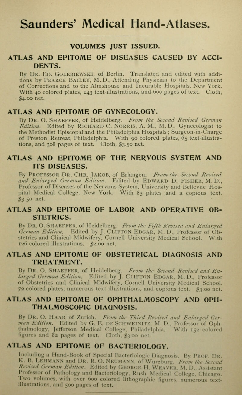 VOLUMES JUST ISSUED. ATLAS AND EPITOME OF DISEASES CAUSED BY ACCI- DENTS. By Dr. Ed. Golebiewski, of Berlin. Translated and edited with addi- tions by Pearce Bailey, M. D., Attending Physician to the Department of Corrections and to the Ahnshouse and Incurable Hospitals, New York. With 40 colored plates, 143 text-illustrations, and 600 pages of text. Cloth, $4.00 net. ATLAS AND EPITOME OF GYNECOLOGY. By Dr. O. Shaeffer, of Heidelberg. From the Second Revised Gerinan Edition. Edited by RICHARD C. NORRIS, A. M., M.D.. Gynecologist to the Methodist Episcopal and the Philadelphia Hospitals; Surgeon-in-Charge of Preston Retreat, Philadelphia. With 90 colored plates, 65 text-illustra- tions, and 308 pages of text. Cloth, $3.50 net. ATLAS AND EPITOME OF THE NERVOUS SYSTEM AND ITS DISEASES. By Professor Dr. Chr. Jakob, of Erlangen. From the Second Revised and Enlarged German Edition. Edited by Edward D. Fisher, M. D., Professor of Diseases of the Nervous System, University and Bellevue Hos- pital Medical College, New York. With 83 plates and a copious text. $3 50 net. ATLAS AND EPITOME OF LABOR AND OPERATIVE 0B= STETRICS. By Dr. O. Shaeffer, of Heidelberg. From the Fifth Revised and Enlarged German Edition. Edited by J. CLIFTON Edgar, M. D., Professor of Ob- stetrics and Clinical Midwifery, Cornell University Medical Scliool. W.th 126 colored illustrations. %2..oo net. ATLAS AND EPITOME OF OBSTETRICAL DIAGNOSIS AND TREATMENT. By Dr. O. Shaeffer, of Heidelberg. From the Second Revised and En- larged German Edition. Edited by J. CliftoN Edgar, M. D., Professor of Obstetrics and Clinical Midwifery, Cornell University Medical School. 72 colored plates, numerous text-illustrations, and copious text. ^300 net. ATLAS AND EPITOME OF OPHTHALMOSCOPY AND OPH- THALMOSCOPIC DIAGNOSIS. By Dr. O. Haab, of Zurich. From the Third Revised and Enlarged Ger- tnan Edition. Etlited by G. E. DE ScHWElNnv,, M. D., Professor of Oph- thalmolf)gy, Jefferson Medical College, Philadelphia. With 152 colored figures anrl 82 pages of text. Cloth. S3.00 n<t. ATLAS AND EPITOME OF BACTERIOLOGY. Including a Hand-Fiook of Special liactcrioUjgii Diagnosis. By PkoF. Dr. K. B. Eehman.n and Dr. R. O. Nkuma.NN, of Wurzlmrg. From the Second Re-.'ised German Edition. I'Mited by (iEOR(;E H. WEAVER. M. D., As-istant Professor of Pathology and Bacteriology, Rush .Medical College, Chicago. Two volumes, with over 600 colored lithographic figures, numerous text- illustrations, and 500 pages of text.