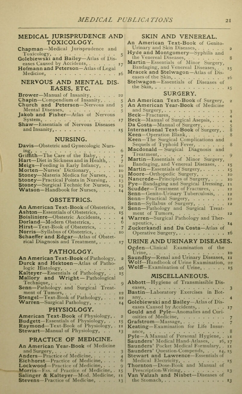 MEDICAL PUBLICATIONS MEDICAL JURISPRUDENCE AND TOXICOLOGY. Chapman—Medical Jurisprudence and Toxicology 5 Golebiewski and Bailey—Atlas of Dis- eases Caused by Accidents, 17 Hofmann and Peterson—Atlas of Legal Medicine, 16 NERVOUS AND MENTAL DIS- EASES, ETC. Brower—Manual of Insanity, 22 Chapin—Compendium of Insanity. ... 5 Church and Peterson—Nervous and 5 Mental Diseases 5 Jakob and Fisher—Atlas of Nervous System, 17 Shavvr—Essentials of Nervous Diseases and Insanity, 15 NURSING. Davis—Obstetric and Gynecologic Nurs ingj Griffith—The Care of the Baby, . . Hart—Diet in Sickness and in Health, Meigs—Feeding in Early Infancy, . Morten—Nurses' Dictionary, . . . Stoney—Materia Medica for Nurses, btoney—Practical Points in Nursing, . Stoney—Surgical Technic for Nurses, Watson—Handbook for Nurses, . . . OBSTETRICS. An American Text-Book of Obstetrics, Ashton—Essentials of Obstetrics, . Boisliniere—Obstetric Accidents Dorland—Modern Obstetrics, . Hirst—Text-Book of Obstetrics, Norris—Syllabus of Obstetrics, . Schaeffer and Edgar—Atlas of Obstet- rical Diagnosis and Treatment, ... 17 PATHOLOGY. An American Text-Book of Pathology, 2 Durck and Hektoen—Atlas of Patho- logic Histology, 16 Kalteyer—Essentials of Pathology, . . 15 Mallory and Wright — Pathological Technique, 9 Senn—Pathology, and Surgical Treat- ment of Tumors, 12 Stengel—Text-Book of Pathology, ... 12 \A/arren—Surgical Pathology, .... 14 PHYSIOLOGY. American Text-Book of Physiology, . 2 Budgett—I'.sscntials of Physiology, . . 15 Raymond—Text-Book of Physiology, . 11 Stewart—Manual of Physiology, . . 13 PRACTICE OF MEDICINE. )f Medic An American Year-Book and Surgery Anders—Practice of Mcflirinc. . . Eichhorst—Practice of Medicine, Lockwood -Prai til o f)f Medicine, Morris—l-'ss. iS Pr;icti<:f of Mi-dicine, Salinger & Kalteyer—Mod. Medicine, 11 Stevens l'r.-i< lii <• i.l Mcdii Inf, . . . i^ SKIN AND VENEREAL. An American Text-Book of Genito- urinary and Skin Diseases, 2 Hyde and Montgomery—Syphilis and the Venereal Diseases, 8 Martin — Essentials of Minor Surgery, Bandaging, and Venereal Diseases, . . 15 Mracek and Stelwagon—Atlas of Dis- eases of the Skin, 16 Stelwagon—Essentials of Diseases of the Skin, 15 SURGERY. An American Text-Book of Surgerj*, 2 An American Year-Book of Medicine and Surgery, . . 3 Beck—Fractures, 4 Beck—Manual of Surgical Asepsis, . . . 4 Da Costa—Manual of Surgery-, 5 International Text-Book of Surgery, . 8 Keen—Operation Blank, 8 Keen—The Surgical Complications and Sequels of Typhoid Fever, 8 Macdonald — Surgical Diagnosis and Treatment, 9 Martin—Essentials of Minor Surgery, Bandaging, and Venereal Diseases, . . 15 Martin—Essentials of Surgeiy, 15 Moore—Orthopedic Surgery, 10 Nancrede—Principles of Surgery, ... 10 Pye—Bandaging and Surgical Dressing, 11 Scudder—Treatment of Fractures, ... 12 Senn—Genito-Urinary Tuberculosis, . . 12 Senn—Practical Surgery, 12 Senn—Syllabus of Surgery, 12 Senn—Pathology and Surgical Treat- ment of Tumors, ... 12 \Varren—Surgical Pathology and Ther- apeutics, 14 Zuckerkandl and Da Costa—Atlas of Operative Surgery, 16 URINE AND URINARY DISEASES. Ogden—Clinical Examination of the Urine, 10 Saundby—Renal and Urinary Diseases, 11 Wolf—Handbook of Urine Examination, 22 Wolff—Examination of Urine, 15 MISCELLANEOUS. Abbott—Hygiene of Transmissible Dis- eases, 3 Bastin—Laboratory Exercises in Bot- any, 4 Golebiewski and Bailey—Atlas of Dis- eases Caused by Accidents, . . . . 17 Gould and Pyle—Anomalies and Curi- osities of .\Iedicine, 7 Grafstrom—Massage, 7 Keating—Examination for Life Insur- ance, 8 Pyle —.V .Manual f)f Personal Hygiene, . \x Saunders' .Medical Hand-Atlases, . 16, 17 Saunders' i'ocket Medical Formulary, . 11 Saunders' (Jiicstion-Compends, . . 14, 15 Stewart and Lawrence—Essentials of Medical l-^lectricity, 15 Thornton —Dose-Bf>ok and Manual of Prescriptifin-Writing 13 Van Valzah and Nisbet—Diseases of tlx- Sioma< h 13