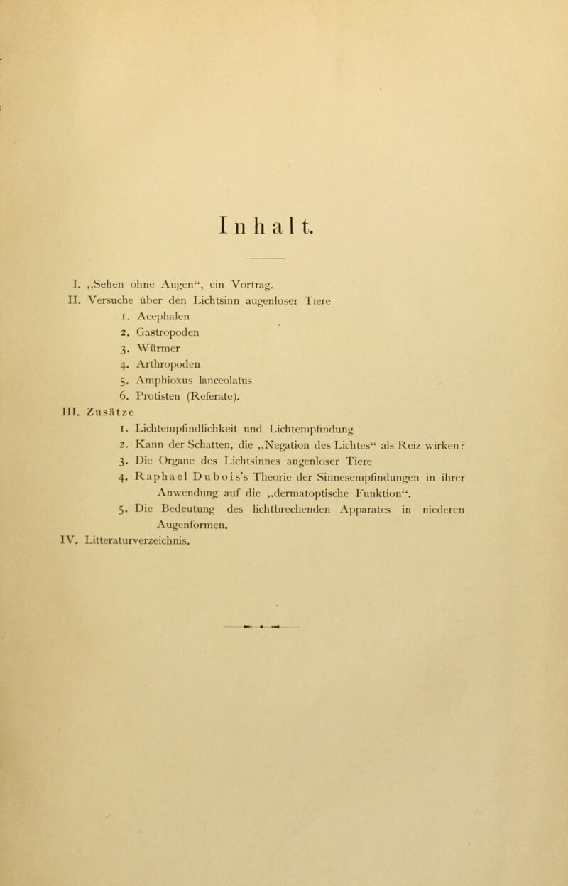Inhalt. I. „Sehen ohne Augen, ein Vortrag. II. Versuche über den Lichtsinn augenloser Tiere i. Acephalen 2. Gastropoden 3. Würmer 4. Arthropoden 5. Amphioxus lanceolatus 6. Protisten (Referate). III. Zusätze 1. Lichtempfindlichkeit und Lichtempfindung 2. Kann der Schatten, die „Negation des Lichtes als Reiz wirken? 3. Die Organe des Lichtsinnes augenloscr Tiere 4. Raphael D ubois's Theorie der Siimesempiindungcn in ihrer Anwendung auf die „dermatoptische Punktion. 5. Die Bedeutung des lichtbrechenden Apparates in niederen Augenformen. IV. Litteraturverzeichnis.