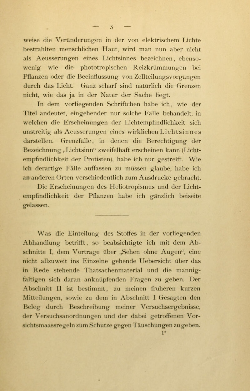 weise die Veränderungen in der von elektrischem Lichte bestrahlten menschlichen Haut, wird man nun aber nicht als Aeusserungen eines Lichtsinnes bezeichnen, ebenso- wenig wie die phototropischen Reizkrümmungen bei Pflanzen oder die Beeinflussung von Zellteilungsvorgängen durch das Licht. Ganz scharf sind natürlich die Grenzen nicht, wie das ja in der Natur der Sache liegt. In dem vorliegenden Schriftchen habe ich, wie der Titel andeutet, eingehender nur solche Fälle behandelt, in welchen die Erscheinungen der Lichtempfindlichkeit sich unstreitig als Aeusserungen eines wirklichen Lichtsinnes darstellen. Grenzfälle, in denen die Berechtigung der Bezeichnung „Lichtsinn zweifelhaft erscheinen kann (Licht- empfindlichkeit der Protisten), habe ich nur gestreift. Wie ich derartige Fälle auffassen zu müssen glaube, habe ich an anderen Orten verschiedentlich zum Ausdrucke gebracht. Die Erscheinungen des Heliotropismus und der Licht- empfindlichkeit der Pflanzen habe ich gänzlich beiseite gelassen. Was die Einteilung des Stoffes in der vorliegenden Abhandlung betrifft, so beabsichtigte ich mit dem Ab- schnitte I, dem Vortrage über „Sehen ohne Augen, eine nicht allzuweit ins Einzelne gehende Uebersicht über das in Rede stehende Thatsachenmaterial und die mannig- faltigen sich daran anknüpfenden Fragen zu geben. Der Abschnitt II ist bestimmt, zu meinen früheren kurzen Mitteilungen, sowie zu dem in Abschnitt I Gesagten den Beleg durch Beschreibung meiner Versuchsergebnisse, der Versuchsanordnungen und der dabei getroffenen Vor- sichtsmaassregdn zum Schutze gegen Täuschungen zugeben.