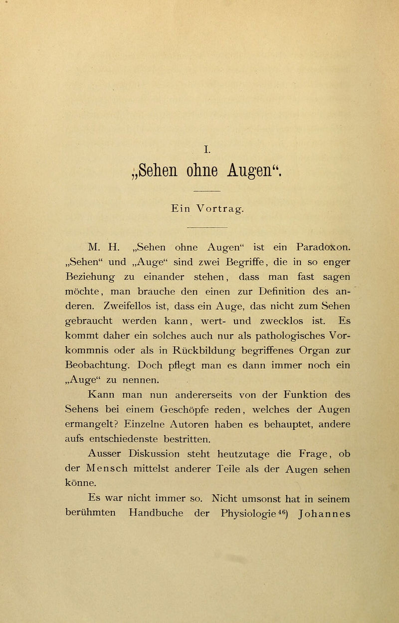 .Sehen ohne Augen. Ein Vortrag. M. H. „Sehen ohne Augen ist ein Paradoxon. „Sehen und „Auge sind zwei Begriffe, die in so enger Beziehung zu einander stehen, dass man fast sagen möchte, man brauche den einen zur Definition des an- deren. Zweifellos ist, dass ein Auge, das nicht zum Sehen gebraucht werden kann, wert- und zwecklos ist. Es kommt daher ein solches auch nur als pathologisches Vor- kommnis oder als in Rückbildung begriffenes Organ zur Beobachtung. Doch pflegt man es dann immer noch ein „Auge zu nennen. Kann man nun andererseits von der Funktion des Sehens bei einem Geschöpfe reden, welches der Augen ermangelt? Einzelne Autoren haben es behauptet, andere aufs entschiedenste bestritten. Ausser Diskussion steht heutzutage die Frage, ob der Mensch mittelst anderer Teile als der Augen sehen könne. Es war nicht immer so. Nicht umsonst hat in seinem berühmten Handbuche der Physiologie46) Johannes