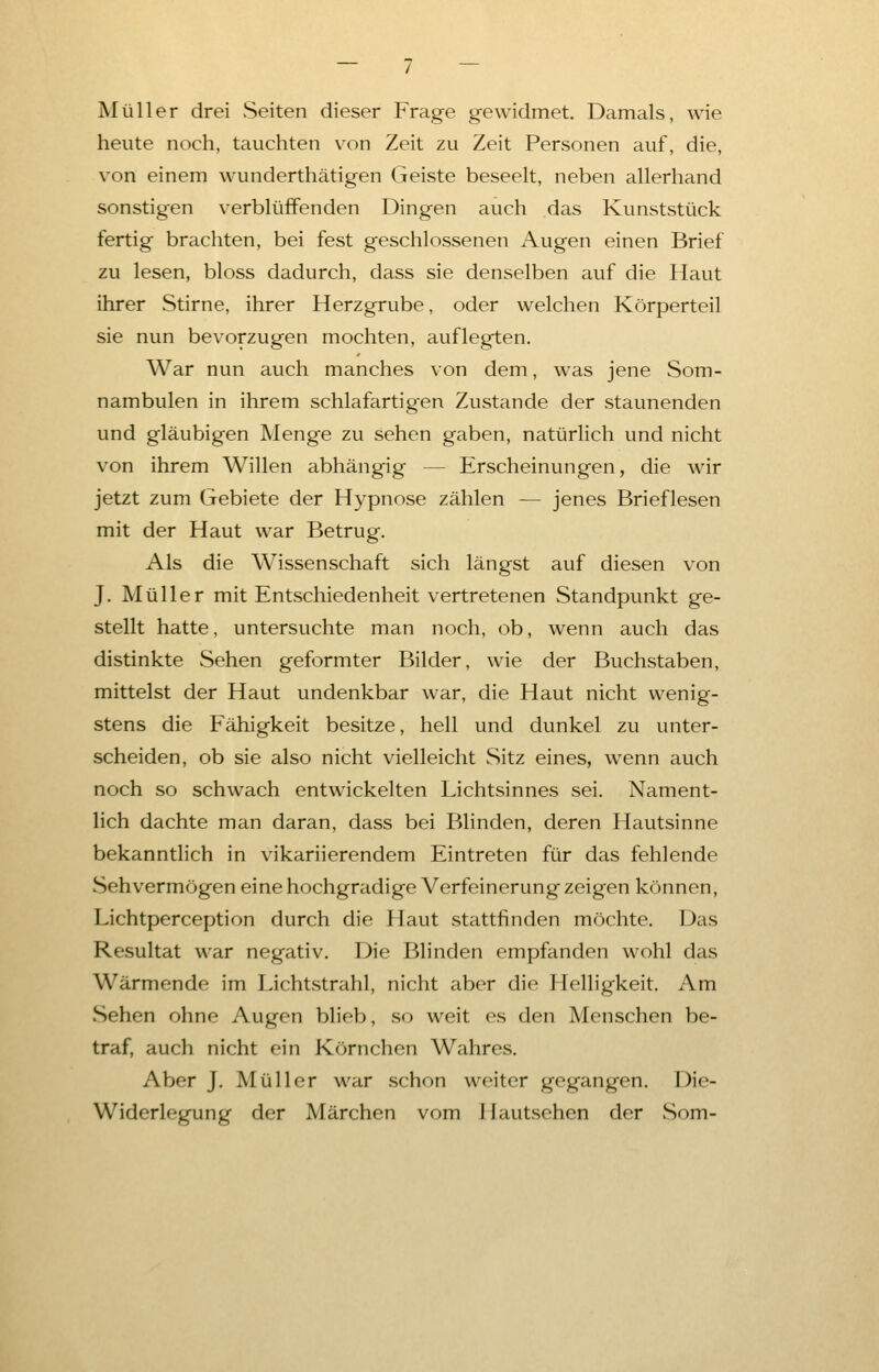 Müller drei Seiten dieser Frage gewidmet. Damals, wie heute noch, tauchten von Zeit zu Zeit Personen auf, die, von einem wunderthätigen Geiste beseelt, neben allerhand sonstigen verblüffenden Dingen auch das Kunststück fertig brachten, bei fest geschlossenen Augen einen Brief zu lesen, bloss dadurch, dass sie denselben auf die Haut ihrer Stirne, ihrer Herzgrube, oder welchen Körperteil sie nun bevorzugen mochten, auflegten. War nun auch manches von dem, was jene Som- nambulen in ihrem schlafartigen Zustande der staunenden und gläubigen Menge zu sehen gaben, natürlich und nicht von ihrem Willen abhängig — Erscheinungen, die wir jetzt zum Gebiete der Hypnose zählen — jenes Brieflesen mit der Haut war Betrug. Als die Wissenschaft sich längst auf diesen von J. Müller mit Entschiedenheit vertretenen Standpunkt ge- stellt hatte, untersuchte man noch, ob, wenn auch das distinkte Sehen geformter Bilder, wie der Buchstaben, mittelst der Haut undenkbar war, die Haut nicht wenig- stens die Fähigkeit besitze, hell und dunkel zu unter- scheiden, ob sie also nicht vielleicht Sitz eines, wenn auch noch so schwach entwickelten Lichtsinnes sei. Nament- lich dachte man daran, dass bei Blinden, deren Hautsinne bekanntlich in vikariierendem Eintreten für das fehlende .Sehvermögen eine hochgradige Verfeinerung zeigen können, Lichtperception durch die Haut stattfinden möchte. Das Resultat war negativ. Die Blinden empfanden wohl das Wärmende im Lichtstrahl, nicht aber die Helligkeit. Am Sehen ohne Augen blieb, so weit es den Menschen be- traf, auch nicht ein Körnchen Wahres. Aber J. Müller war schon weiter gegangen. Die- Widerlegung der Märchen vom Hautsehen der Som-