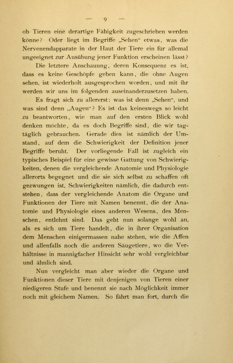 ob Tieren eine derartige Fähigkeit zugeschrieben werden könne? Oder liegt im Begriffe „Sehen etwas, was die Nervenendapparate in der Haut der Tiere ein für allemal ungeeignet zur Ausübung jener Funktion erscheinen lässt? Die letztere Anschauung, deren Konsequenz es ist, dass es keine Geschöpfe geben kann, die ohne Augen sehen, ist wiederholt ausgesprochen worden, und mit ihr werden wir uns im folgenden auseinanderzusetzen haben. Es fragt sich zu allererst: was ist denn „Sehen, und was sind denn „Augen? Es ist das keineswegs so leicht zu beantworten, wie man auf den ersten Blick wohl denken möchte, da es doch Begriffe sind, die wir tag- täglich gebrauchen. Gerade dies ist nämlich der Um- stand, auf dem die Schwierigkeit der Definition jener Begriffe beruht. Der vorliegende Fall ist zugleich ein typisches Beispiel für eine gewisse Gattung von Schwierig- keiten, denen die vergleichende Anatomie und Physiologie allerorts begegnet und die sie sich selbst zu schaffen oft gezwungen ist, Schwierigkeiten nämlich, die dadurch ent- stehen , dass der vergleichende Anatom die Organe und Funktionen der Tiere mit Namen benennt, die der Ana- tomie und Physiologie eines anderen Wesens, des Men- schen , entlehnt sind. Das geht nun solange wohl an, als es sich um Tiere handelt, die in ihrer Organisation dem Menschen einigermassen nahe stehen, wie die Affen und allenfalls noch die anderen Säugetiere, wo die Ver- hältnisse in mannigfacher Hinsicht sehr wohl vergleichbar und ähnlich sind. Nun vergleicht man aber wieder die Organe und Funktionen dieser Tiere mit denjenigen von Tieren einer niodigeren Stufe und benennt sie nach Möglichkeit immer noch mit gleichem Namen. So fährt man fort, durch die