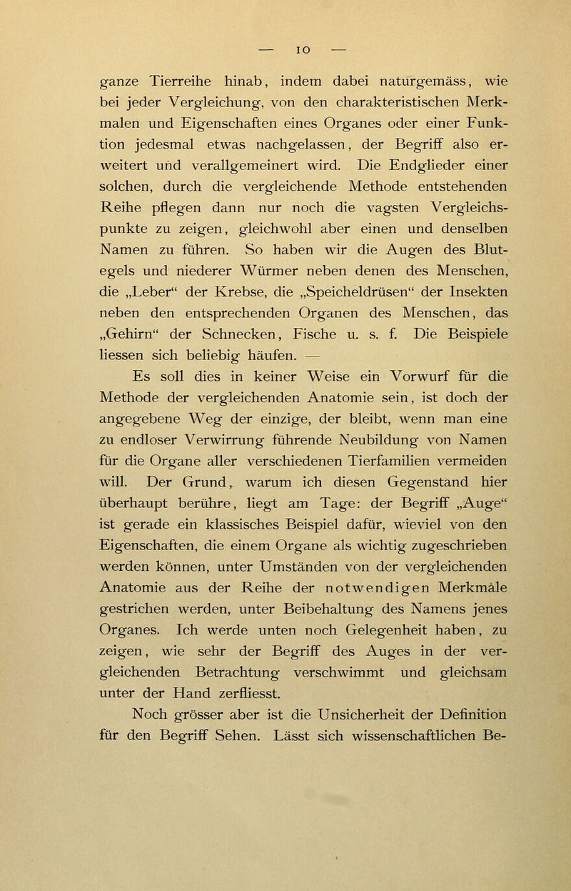IO ganze Tierreihe hinab, indem dabei naturgemäss, wie bei jeder Vergleichung, von den charakteristischen Merk- malen und Eigenschaften eines Organes oder einer Funk- tion jedesmal etwas nachgelassen, der Begriff also er- weitert und verallgemeinert wird. Die Endglieder einer solchen, durch die vergleichende Methode entstehenden Reihe pflegen dann nur noch die vagsten Vergleichs- punkte zu zeigen, gleichwohl aber einen und denselben Namen zu führen. So haben wir die Augen des Blut- egels und niederer Würmer neben denen des Menschen, die „Leber der Krebse, die „Speicheldrüsen der Insekten neben den entsprechenden Organen des Menschen, das „Gehirn der Schnecken, Fische u. s. f. Die Beispiele Messen sich beliebig häufen. — Es soll dies in keiner Weise ein Vorwurf für die Methode der vergleichenden Anatomie sein, ist doch der angegebene Weg der einzige, der bleibt, wenn man eine zu endloser Verwirrung führende Neubildung von Namen für die Organe aller verschiedenen Tierfamilien vermeiden will. Der Grund, warum ich diesen Gegenstand hier überhaupt berühre, liegt am Tage: der Begriff „Auge ist gerade ein klassisches Beispiel dafür, wieviel von den Eigenschaften, die einem Organe als wichtig zugeschrieben werden können, unter Umständen von der vergleichenden Anatomie aus der Reihe der notwendigen Merkmale gestrichen werden, unter Beibehaltung des Namens jenes Organes. Ich werde unten noch Gelegenheit haben, zu zeigen, wie sehr der Begriff des Auges in der ver- gleichenden Betrachtung verschwimmt und gleichsam unter der Hand zerfliesst Noch grösser aber ist die Unsicherheit der Definition für den Begriff Sehen. Lässt sich wissenschaftlichen Be-
