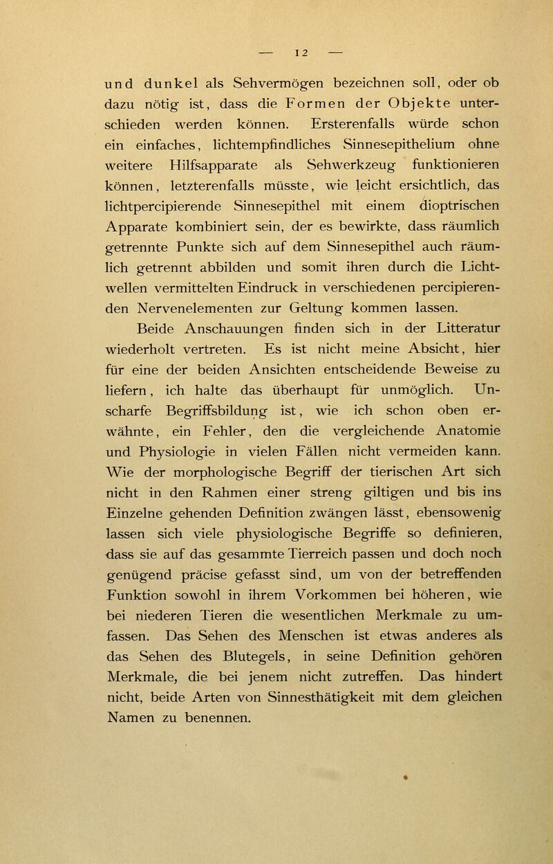 und dunkel als Sehvermögen bezeichnen soll, oder ob dazu nötig ist, dass die Formen der Objekte unter- schieden werden können. Ersterenfalls würde schon ein einfaches, lichtempfindliches Sinnesepithelium ohne weitere Hilfsapparate als Sehwerkzeug funktionieren können, letzterenfalls müsste, wie leicht ersichtlich, das lichtpercipierende Sinnesepithel mit einem dioptrischen Apparate kombiniert sein, der es bewirkte, dass räumlich getrennte Punkte sich auf dem Sinnesepithel auch räum- lich getrennt abbilden und somit ihren durch die Licht- wellen vermittelten Eindruck in verschiedenen percipieren- den Nervenelementen zur Geltung kommen lassen. Beide Anschauungen finden sich in der Litteratur wiederholt vertreten. Es ist nicht meine Absicht, hier für eine der beiden Ansichten entscheidende Beweise zu liefern, ich halte das überhaupt für unmöglich. Un- scharfe Begriffsbildung ist, wie ich schon oben er- wähnte, ein Fehler, den die vergleichende Anatomie und Physiologie in vielen Fällen nicht vermeiden kann. Wie der morphologische Begriff der tierischen Art sich nicht in den Rahmen einer streng giltigen und bis ins Einzelne gehenden Definition zwängen lässt, ebensowenig lassen sich viele physiologische Begriffe so definieren, dass sie auf das gesammte Tierreich passen und doch noch genügend präcise gefasst sind, um von der betreffenden Funktion sowohl in ihrem Vorkommen bei höheren, wie bei niederen Tieren die wesentlichen Merkmale zu um- fassen. Das Sehen des Menschen ist etwas anderes als das Sehen des Blutegels, in seine Definition gehören Merkmale, die bei jenem nicht zutreffen. Das hindert nicht, beide Arten von Sinnesthätigkeit mit dem gleichen Namen zu benennen.