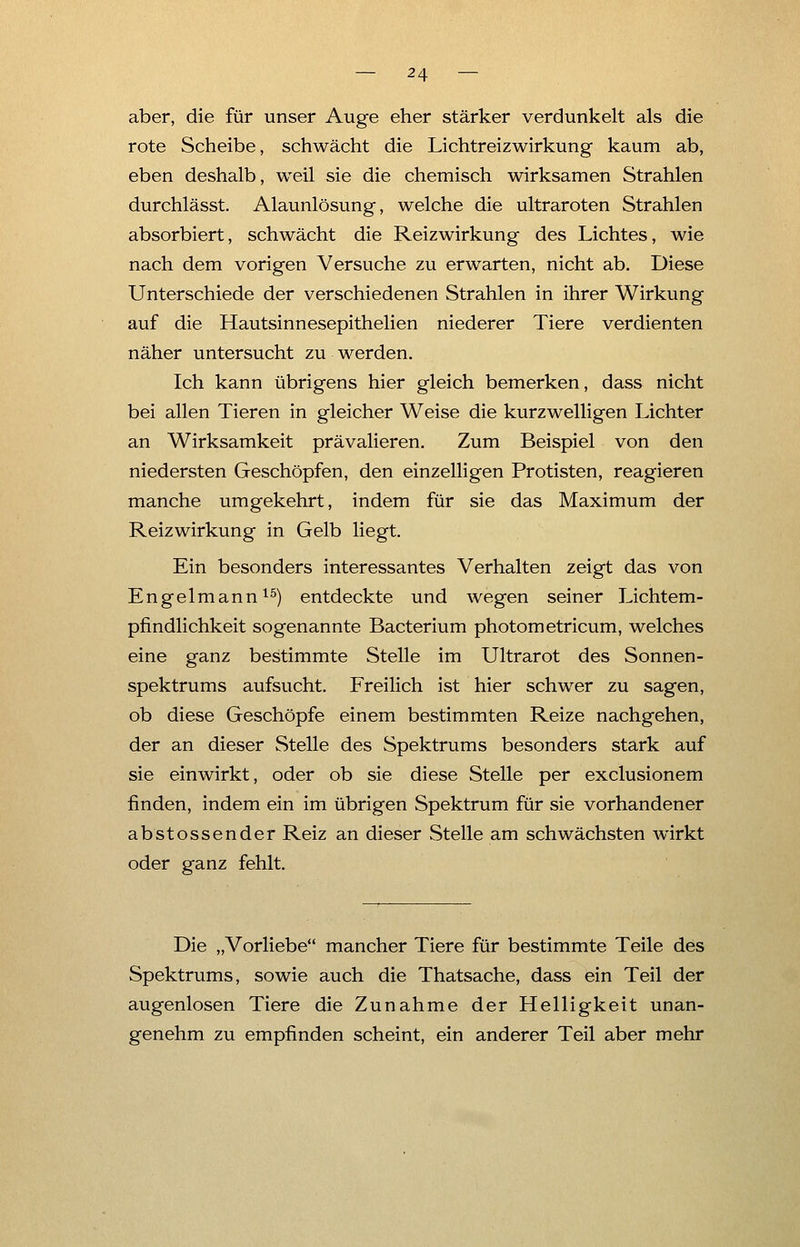 aber, die für unser Auge eher stärker verdunkelt als die rote Scheibe, schwächt die Lichtreizwirkung kaum ab, eben deshalb, weil sie die chemisch wirksamen Strahlen durchlässt. Alaunlösung, welche die ultraroten Strahlen absorbiert, schwächt die Reizwirkung des Lichtes, wie nach dem vorigen Versuche zu erwarten, nicht ab. Diese Unterschiede der verschiedenen Strahlen in ihrer Wirkung auf die Hautsinnesepithelien niederer Tiere verdienten näher untersucht zu werden. Ich kann übrigens hier gleich bemerken, dass nicht bei allen Tieren in gleicher Weise die kurzwelligen Lichter an Wirksamkeit prävalieren. Zum Beispiel von den niedersten Geschöpfen, den einzelligen Protisten, reagieren manche umgekehrt, indem für sie das Maximum der Reizwirkung in Gelb liegt. Ein besonders interessantes Verhalten zeigt das von Engelmann15) entdeckte und wegen seiner Lichtem- pfindlichkeit sogenannte Bacterium photometricum, welches eine ganz bestimmte Stelle im Ultrarot des Sonnen- spektrums aufsucht. Freilich ist hier schwer zu sagen, ob diese Geschöpfe einem bestimmten Reize nachgehen, der an dieser Stelle des Spektrums besonders stark auf sie einwirkt, oder ob sie diese Stelle per exclusionem finden, indem ein im übrigen Spektrum für sie vorhandener abstossender Reiz an dieser Stelle am schwächsten wirkt oder ganz fehlt. Die „Vorliebe mancher Tiere für bestimmte Teile des Spektrums, sowie auch die Thatsache, dass ein Teil der augenlosen Tiere die Zunahme der Helligkeit unan- genehm zu empfinden scheint, ein anderer Teil aber mehr